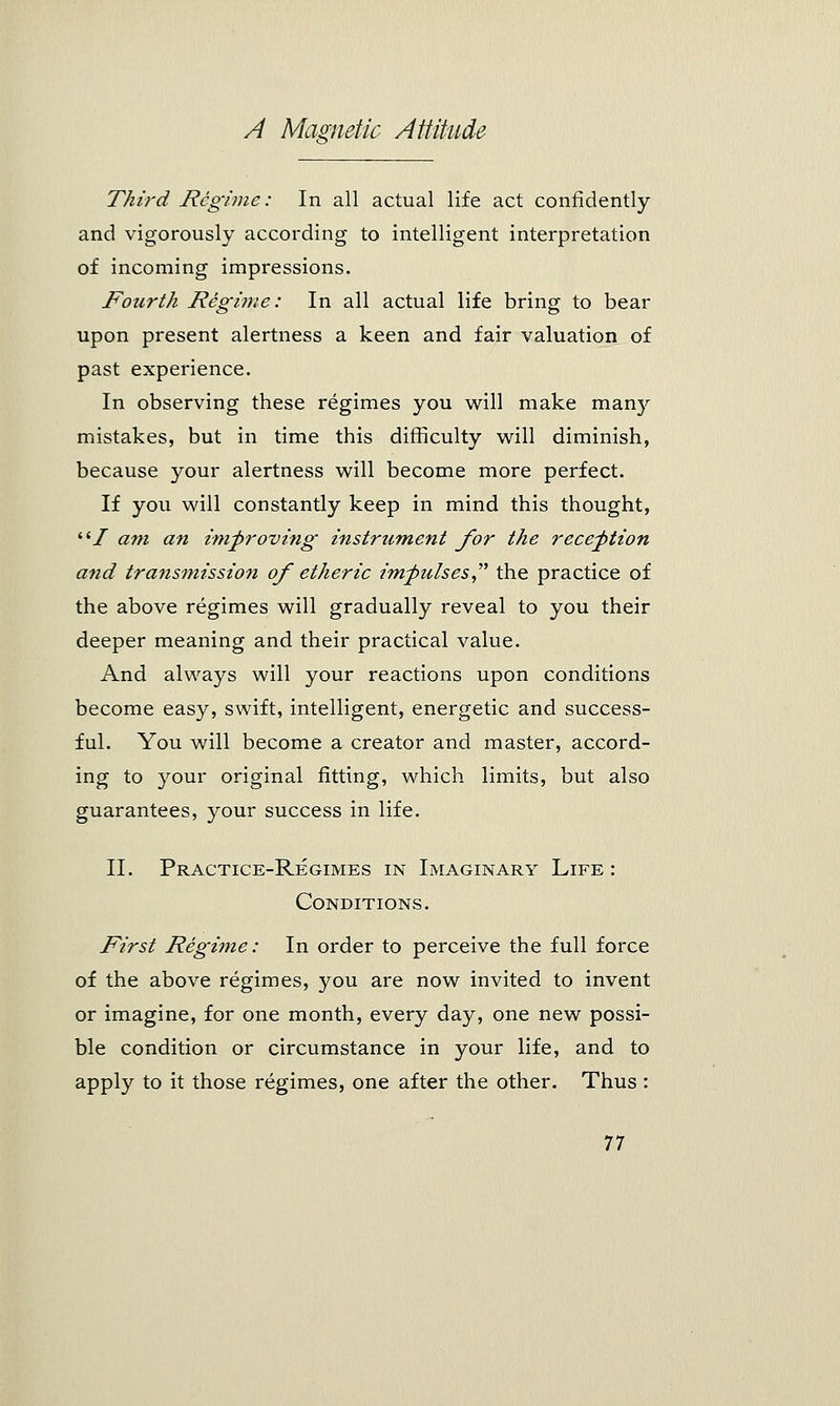 Third Regime: In all actual life act confidently and vigorously according to intelligent interpretation of incoming impressions. Fourth Regime: In all actual life bring to bear upon present alertness a keen and fair valuation of past experience. In observing these regimes you will make many mistakes, but in time this difficulty will diminish, because your alertness will become more perfect. If you will constantly keep in mind this thought, liI am an improving instrument for the reception a?id transmission of etheric impulses the practice of the above regimes will gradually reveal to you their deeper meaning and their practical value. And always will your reactions upon conditions become easy, swift, intelligent, energetic and success- ful. You will become a creator and master, accord- ing to your original fitting, which limits, but also guarantees, your success in life. II. Practice-Regimes in Imaginary Life : Conditions. First Regime: In order to perceive the full force of the above regimes, you are now invited to invent or imagine, for one month, every day, one new possi- ble condition or circumstance in your life, and to apply to it those regimes, one after the other. Thus: