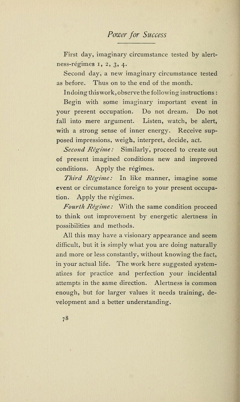 First day, imaginary circumstance tested by alert- ness-regimes i, 2, 3, 4. Second day, a new imaginar}^ circumstance tested as before. Thus on to the end of the month. Indoing this work, observe the following instructions : Begin with some imaginary important event in your present occupation. Do not dream. Do not fall into mere argument. Listen, watch, be alert, with a strong sense of inner energy. Receive sup- posed impressions, weigh, interpret, decide, act. Second Regime: Similarly, proceed to create out of present imagined conditions new and improved conditions. Apply the regimes. Third Regime: In like manner, imagine some event or circumstance foreign to your present occupa- tion. Apply the regimes. Fourth Regime: With the same condition proceed to think out improvement by energetic alertness in possibilities and methods. All this may have a visionary appearance and seem difficult, but it is simply what you are doing naturally and more or less constantly, without knowing the fact, in your actual life. The work here suggested system- atizes for practice and perfection your incidental attempts in the same direction. Alertness is common enough, but for larger values it needs training, de- velopment and a better understanding.