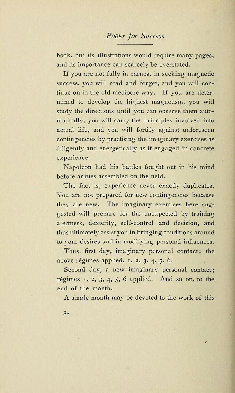 book, but its illustrations would require many pages, and its importance can scarcely be overstated. If you are not fully in earnest in seeking magnetic success, you will read and forget, and you will con- tinue on in the old mediocre way. If you are deter- mined to develop the highest magnetism, you will study the directions until you can observe them auto- matically, you will carry the principles involved into actual life, and you will fortify against unforeseen contingencies by practising the imaginary exercises as diligently and energetically as if engaged in concrete experience. Napoleon had his battles fought out in his mind before armies assembled on the field. The fact is, experience never exactly duplicates. You are not prepared for new contingencies because they are new. The imaginary exercises here sug- gested will prepare for the unexpected by training alertness, dexterity, self-control and decision, and thus ultimately assist you in bringing conditions around to your desires and in modifying personal influences. Thus, first day, imaginary personal contact; the above regimes applied, i, 2, 3, 4, 5, 6. Second day, a new imaginary personal contact; regimes 1, 2, 3, 4, 5, 6 applied. And so on, to the end of the month. A single month may be devoted to the work of this