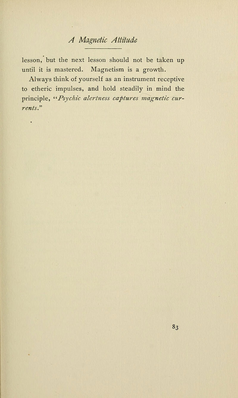 lesson, but the next lesson should not be taken up until it is mastered. Magnetism is a growth. Always think of yourself as an instrument receptive to etheric impulses, and hold steadily in mind the principle, Psychic alertness captures magnetic cur- rents