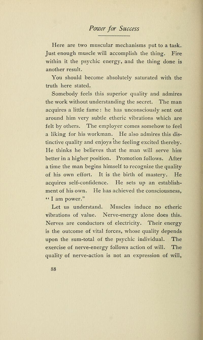 Here are two muscular mechanisms put to a task. Just enough muscle will accomplish the thing. Fire within it the psychic energy, and the thing done is another result. You should become absolutely saturated with the truth here stated. Somebody feels this superior quality and admires the work without understanding the secret. The man acquires a little fame: he has unconsciously sent out around him very subtle etheric vibrations which are felt by others. The employer comes somehow to feel a liking for his workman. He also admires this dis- tinctive quality and enjoys the feeling excited thereby. He thinks he believes that the man will serve him better in a higher position. Promotion follows. After a time the man begins himself to recognize the quality of his own effort. It is the birth of mastery. He acquires self-confidence. He sets up an establish- ment of his own. He has achieved the consciousness,  I am power. Let us understand. Muscles induce no etheric vibrations of value. Nerve-energy alone does this. Nerves are conductors of electricity. Their energy is the outcome of vital forces, whose quality depends upon the sum-total of the psychic individual. The exercise of nerve-energy follows action of will. The quality of nerve-action is not an expression of will,