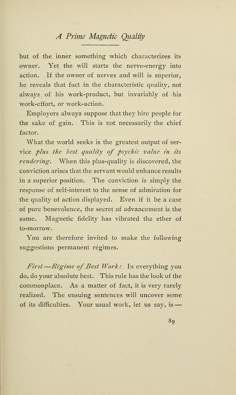 but of the inner something which characterizes its owner. Yet the will starts the nerve-energy into action. If the owner of nerves and will is superior, he reveals that fact in the characteristic quality, not always of his work-product, but invariably of his work-effort, or work-action. Employers always suppose that they hire people for the sake of gain. This is not necessarily the chief factor. What the world seeks is the greatest output of ser- vice -plus the best quality of -psychic value in its rendering. When this plus-quality is discovered, the conviction arises that the servant would enhance results in a superior position. The conviction is simply the response of self-interest to the sense of admiration for the quality of action displayed. Even if it be a case of pure benevolence, the secret of advancement is the same. Magnetic fidelity has vibrated the ether of to-morrow. You are therefore invited to make the following suggestions permanent regimes. First—Regime of Best Work: In everything you do, do your absolute best. This rule has the look of the commonplace. As a matter of fact, it is very rarely realized. The ensuing sentences will uncover some of its difficulties. Your usual work, let us say, is —