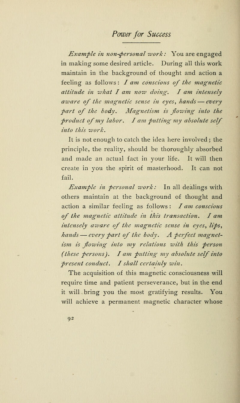 Example in non-personal zvork: You are engaged in making some desired article. During all this work maintain in the background of thought and action a feeling as follows: / am conscious of the magnetic attitude in what I am now doing. I am intensely aware of the magnetic sense in eyes, hands — every part of the body. Magnetism is flowing into the ■product of my labor. I am putting my absolute self into this work. It is not enough to catch the idea here involved; the principle, the reality, should be thoroughly absorbed and made an actual fact in your life. It will then create in you the spirit of masterhood. It can not fail. Example in personal work: In all dealings with others maintain at the background of thought and action a similar feeling as follows : / am conscious of the magnetic attitude in this transaction. I am intensely aware of the magnetic sense in eyes, lips, hands — every part of the body. A perfect magnet- ism is plowing into my relations xvith this person (these persons). I am putting my absolute self into present conduct. I shall certainly win. The acquisition of this magnetic consciousness will require time and patient perseverance, but in the end it will bring you the most gratifying results. You will achieve a permanent magnetic character whose