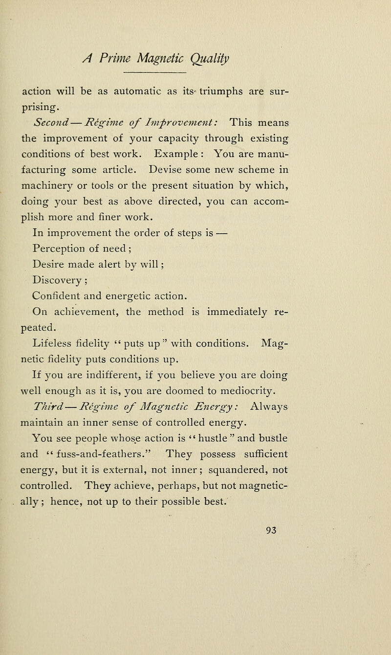 action will be as automatic as its- triumphs are sur- prising. Second—Regime of Improvement: This means the improvement of your capacity through existing conditions of best work. Example : You are manu- facturing some article. Devise some new scheme in machinery or tools or the present situation by which, doing your best as above directed, you can accom- plish more and finer work. In improvement the order of steps is — Perception of need; Desire made alert by will; Discovery; Confident and energetic action. On achievement, the method is immediately re- peated. Lifeless fidelity  puts up ;' with conditions. Mag- netic fidelity puts conditions up. If you are indifferent, if you believe you are doing well enough as it is, you are doomed to mediocrity. Third—Regime of Magnetic Energy: Always maintain an inner sense of controlled energy. You see people whose action is '' hustle  and bustle and  fuss-and-feathers. They possess sufficient energy, but it is external, not inner; squandered, not controlled. They achieve, perhaps, but not magnetic- ally ; hence, not up to their possible best.