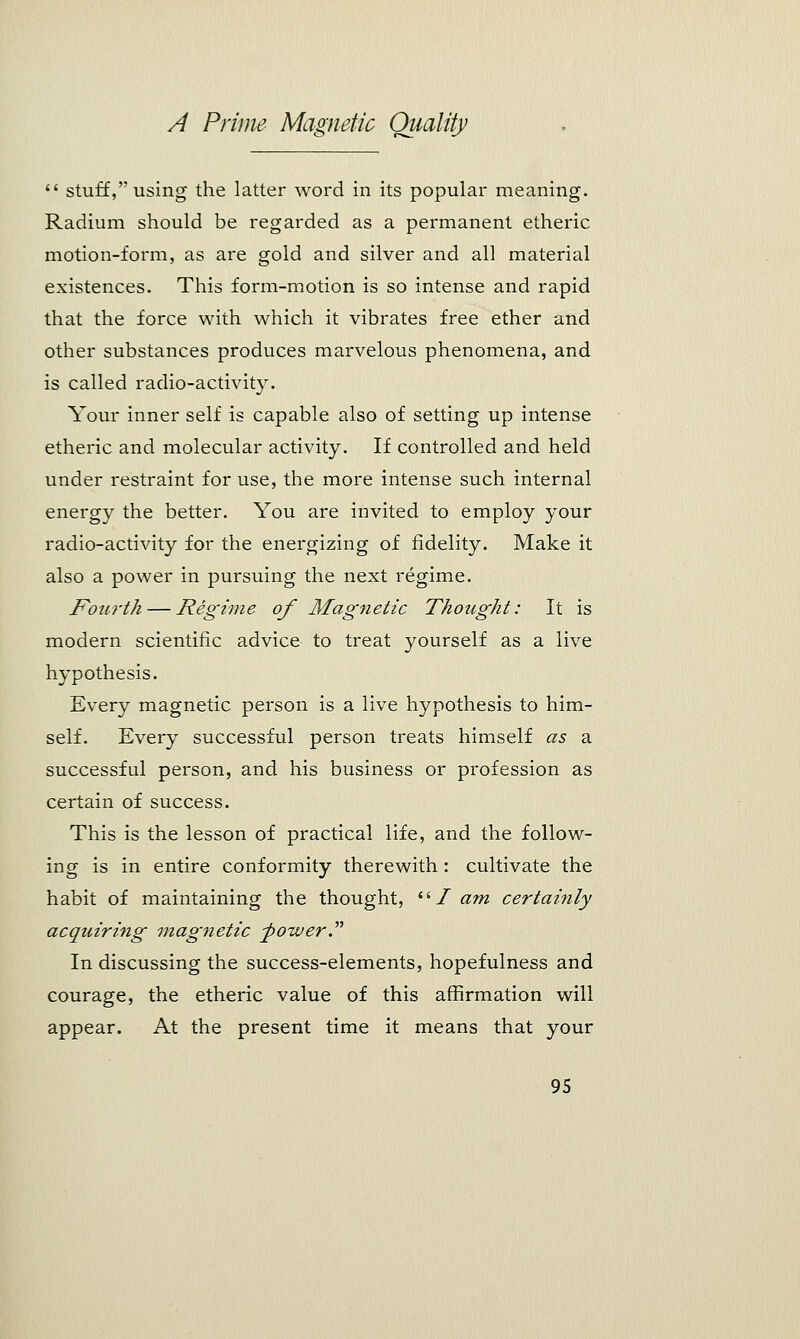  stuff, using the latter word in its popular meaning. Radium should be regarded as a permanent etheric motion-form, as are gold and silver and all material existences. This form-motion is so intense and rapid that the force with which it vibrates free ether and other substances produces marvelous phenomena, and is called radio-activity. Your inner self is capable also of setting up intense etheric and molecular activity. If controlled and held under restraint for use, the more intense such internal energy the better. You are invited to employ your radio-activity for the energizing of fidelity. Make it also a power in pursuing the next regime. Fourth — Regime of Magnetic Thought: It is modern scientific advice to treat yourself as a live hypothesis. Every magnetic person is a live hypothesis to him- self. Every successful person treats himself as a successful person, and his business or profession as certain of success. This is the lesson of practical life, and the follow- ing is in entire conformity therewith : cultivate the habit of maintaining the thought,  / am certainly acquiring magnetic -power. In discussing the success-elements, hopefulness and courage, the etheric value of this affirmation will appear. At the present time it means that your