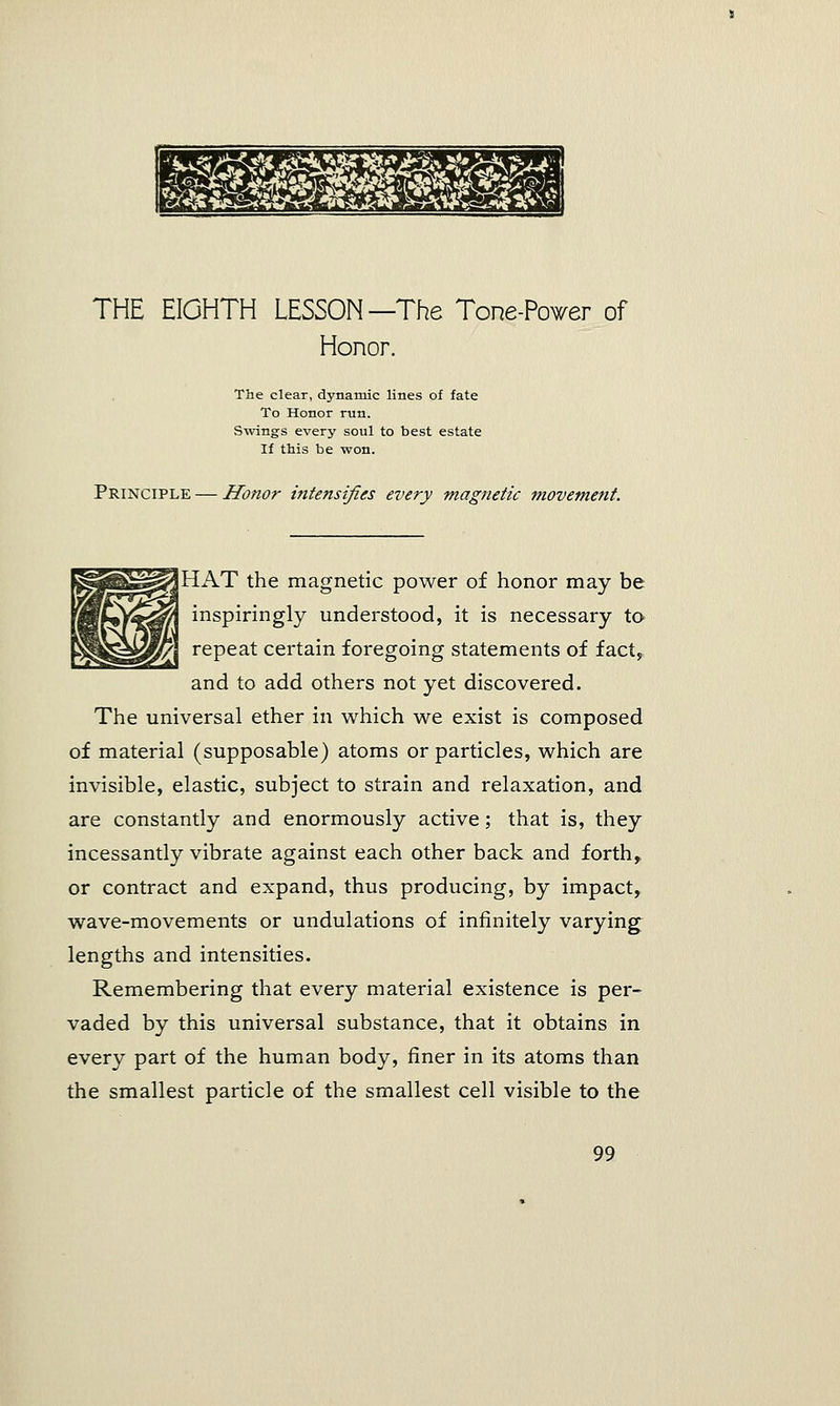 THE EIGHTH LESSON—The Tone-Power of Honor. The clear, dynamic lines of fate To Honor run. Swings every soul to best estate If this be won. Principle — Honor intensifies every magnetic movement. ggfiapp^ HAT the magnetic power of honor may be WfmfegM/ inspiringly understood, it is necessary to ^||k|^|#/ repeat certain foregoing statements of fact, and to add others not yet discovered. The universal ether in which we exist is composed of material (supposable) atoms or particles, which are invisible, elastic, subject to strain and relaxation, and are constantly and enormously active; that is, they incessantly vibrate against each other back and forth,, or contract and expand, thus producing, by impact, wave-movements or undulations of infinitely varying: lengths and intensities. Remembering that every material existence is per- vaded by this universal substance, that it obtains in every part of the human body, finer in its atoms than the smallest particle of the smallest cell visible to the