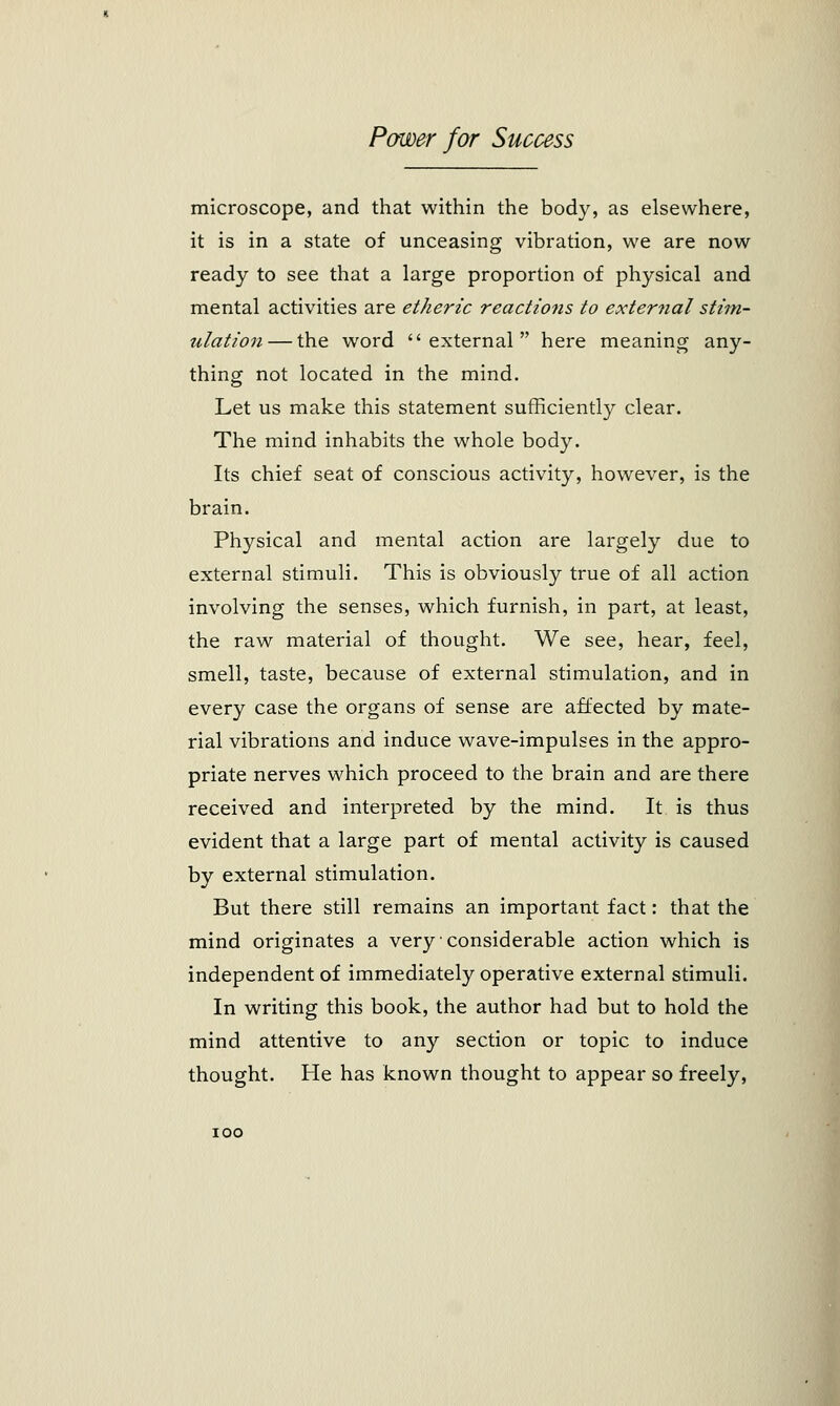 microscope, and that within the body, as elsewhere, it is in a state of unceasing vibration, we are now ready to see that a large proportion of physical and mental activities are etheric reactions to external stim- ulation— the word external here meaning any- thing not located in the mind. Let us make this statement sufficiently clear. The mind inhabits the whole body. Its chief seat of conscious activity, however, is the brain. Physical and mental action are largely due to external stimuli. This is obviously true of all action involving the senses, which furnish, in part, at least, the raw material of thought. We see, hear, feel, smell, taste, because of external stimulation, and in every case the organs of sense are affected by mate- rial vibrations and induce wave-impulses in the appro- priate nerves which proceed to the brain and are there received and interpreted by the mind. It is thus evident that a large part of mental activity is caused by external stimulation. But there still remains an important fact: that the mind originates a very considerable action which is independent of immediately operative external stimuli. In writing this book, the author had but to hold the mind attentive to any section or topic to induce thought. He has known thought to appear so freely, ioo