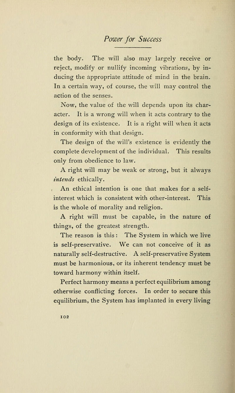 the body. The will also may largely receive or reject, modify or nullify incoming vibrations, by in- ducing the appropriate attitude of mind in the brain. In a certain way, of course, the will may control the action of the senses. Now, the value of the will depends upon its char- acter. It is a wrong will when it acts contrary to the design of its existence. It is a right will when it acts in conformity with that design. The design of the will's existence is evidently the complete development of the individual. This results only from obedience to law. A right will may be weak or strong, but it always intends ethically. An ethical intention is one that makes for a self- interest which is consistent with other-interest. This is the whole of morality and religion. A right will must be capable, in the nature of things, of the greatest strength. The reason is this : The System in which we live is self-preservative. We can not conceive of it as naturally self-destructive. A self-preservative System must be harmonious, or its inherent tendency must be toward harmony within itself. Perfect harmony means a perfect equilibrium among otherwise conflicting forces. In order to secure this equilibrium, the System has implanted in every living I02