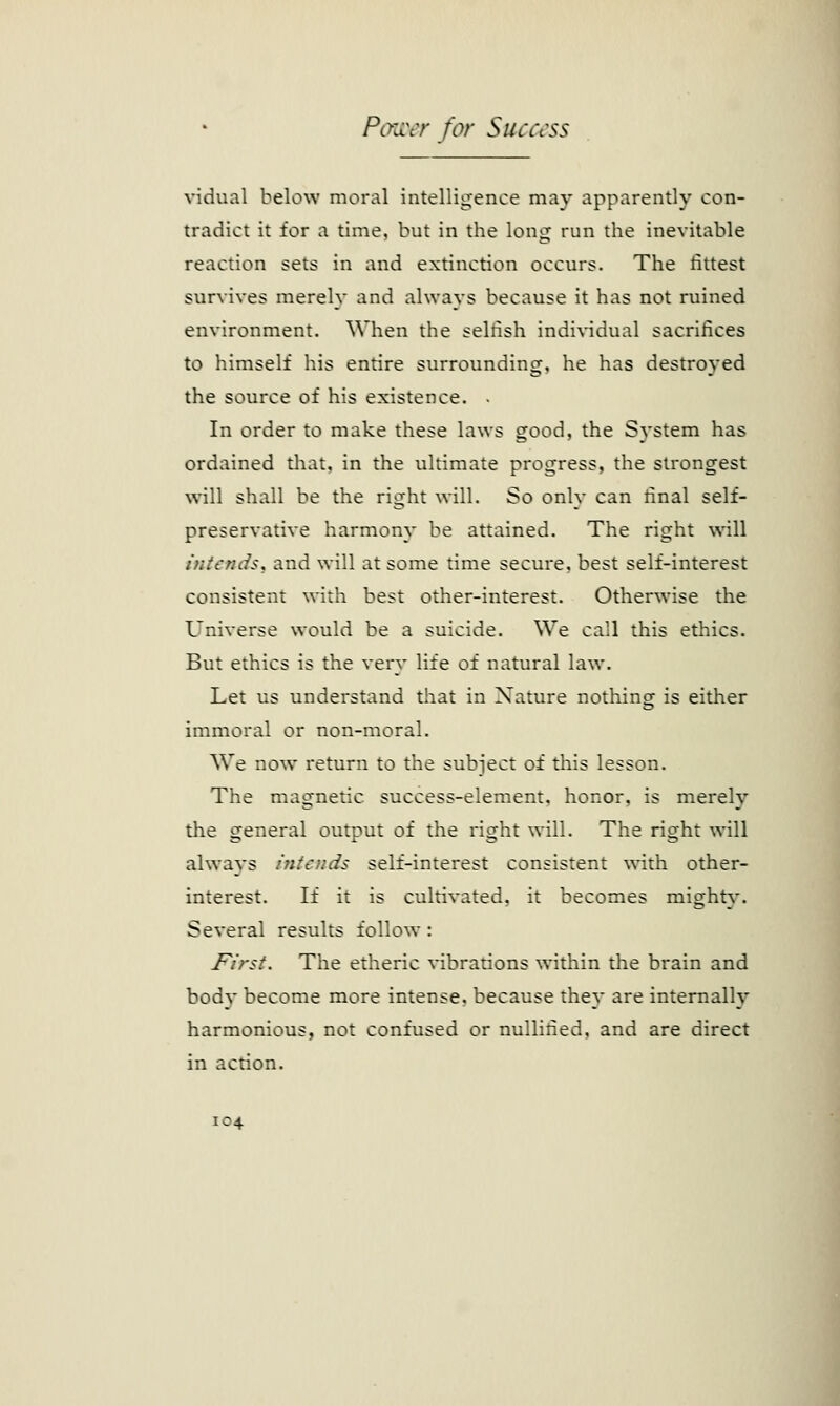 vidual below moral intelligence may apparently con- tradict it for a time, but in the loner run the inevitable reaction sets in and extinction occurs. The fittest survives merely and always because it has not ruined environment. When the selfish individual sacrifices to himself his entire surrounding, he has destroyed the source of his existence. - In order to make these laws good, the System has ordained that, in the ultimate progress, the strongest will shall be the right will. So only can final self- preservative harmony be attained. The right will intends, and will at some time secure, best self-interest consistent with best other-interest. Otherwise the Universe would be a suicide. We call this ethics. But ethics is the very life of natural law. Let us understand that in Nature nothing is either immoral or non-moral. We now return to the subject of this lesson. The magnetic success-element, honor, is merely the general output of the right will. The right will always intends self-interest consistent with other- interest. If it is cultivated, it becomes mighty. Several results follow: J^irst. The etheric vibrations within the brain and bodv become more intense, because they are internally harmonious, not confused or nullified, and are direct in action.