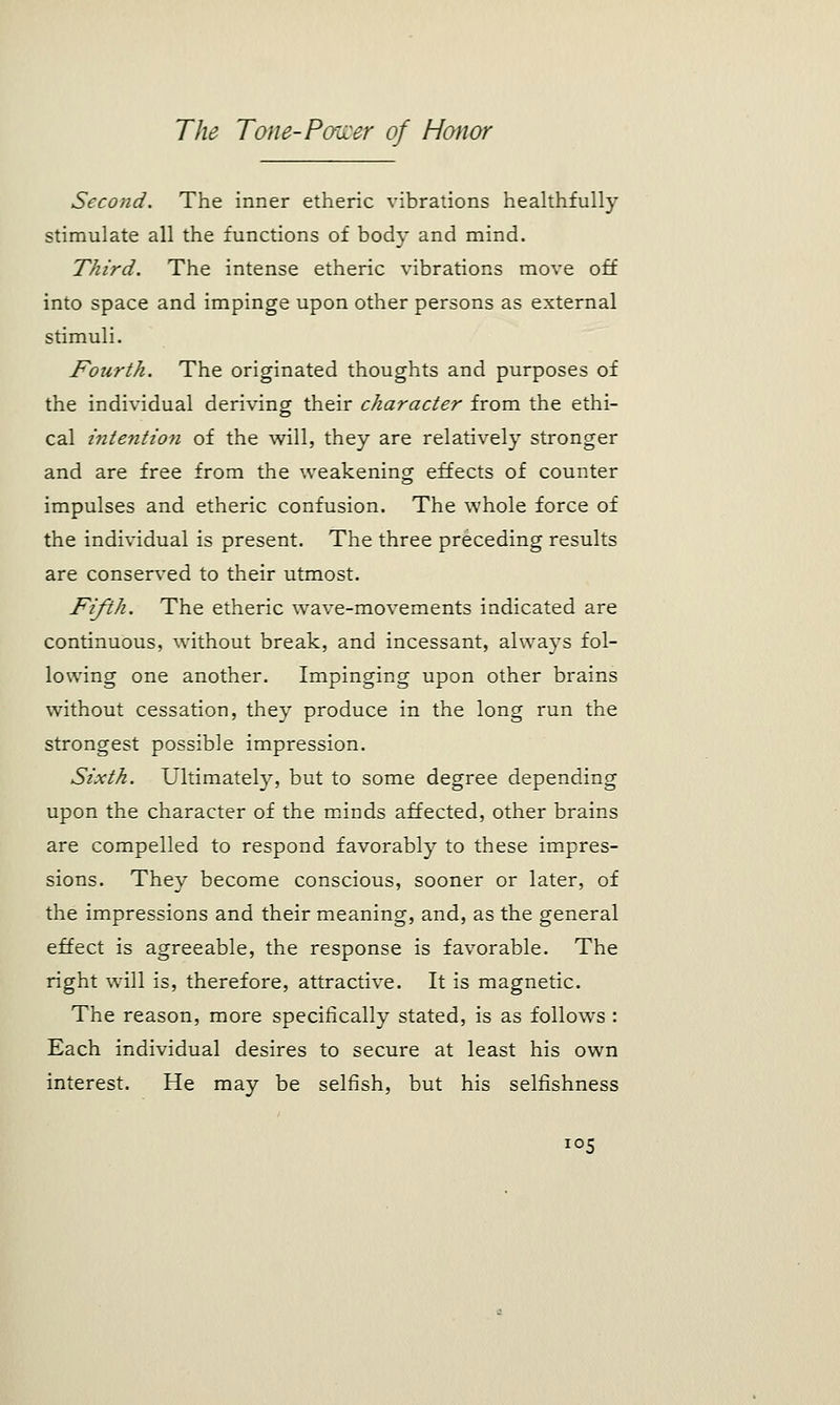 Second. The inner etheric vibrations healthfully stimulate all the functions of body and mind. Third. The intense etheric vibrations move off into space and impinge upon other persons as external stimuli. Fourth. The originated thoughts and purposes of the individual deriving their character from the ethi- cal intention of the will, they are relatively stronger and are free from the weakening effects of counter impulses and etheric confusion. The whole force of the individual is present. The three preceding results are conserved to their utmost. Fifth. The etheric wave-movements indicated are continuous, without break, and incessant, always fol- lowing one another. Impinging upon other brains without cessation, they produce in the long run the strongest possible impression. Sixth. Ultimately, but to some degree depending upon the character of the minds affected, other brains are compelled to respond favorably to these impres- sions. They become conscious, sooner or later, of the impressions and their meaning, and, as the general effect is agreeable, the response is favorable. The right will is, therefore, attractive. It is magnetic. The reason, more specifically stated, is as follows : Each individual desires to secure at least his own interest. He may be selfish, but his selfishness ;05