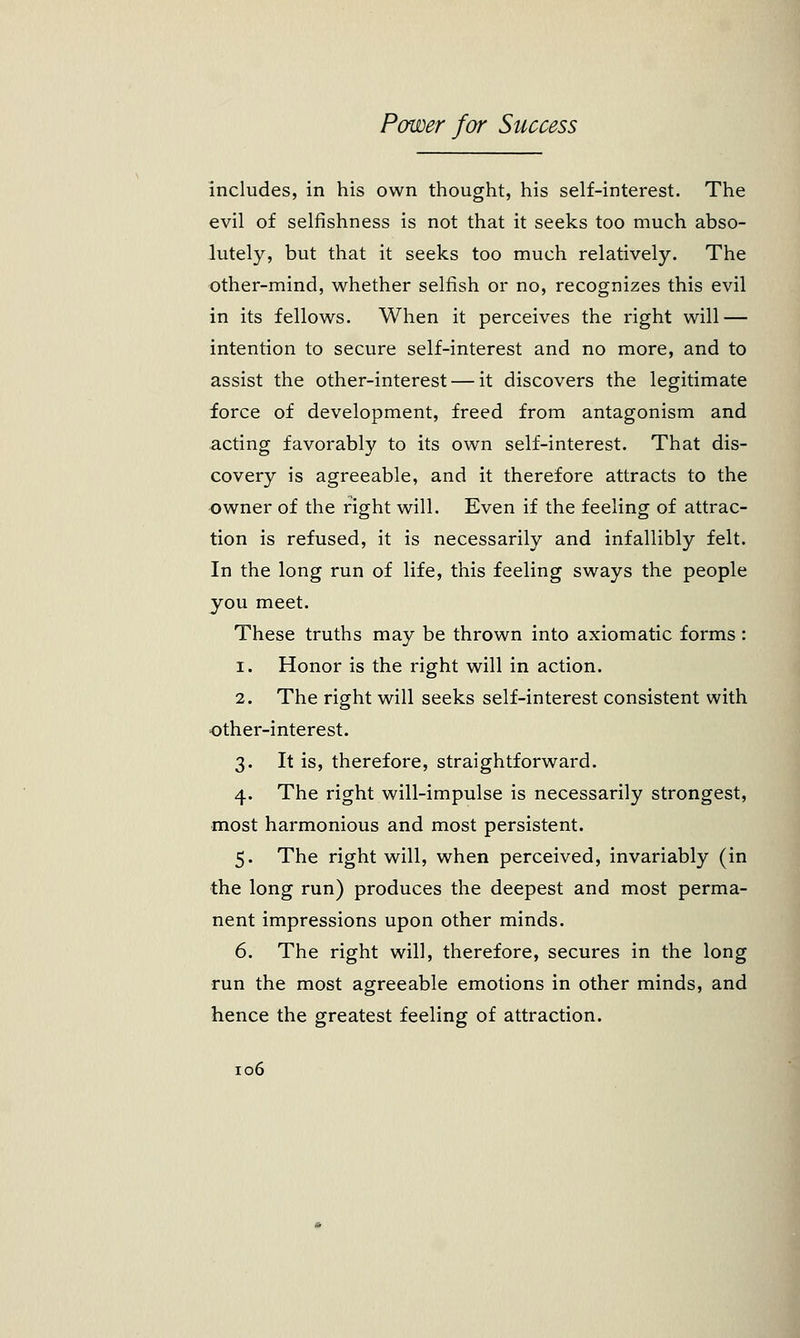 includes, in his own thought, his self-interest. The evil of selfishness is not that it seeks too much abso- lutely, but that it seeks too much relatively. The other-mind, whether selfish or no, recognizes this evil in its fellows. When it perceives the right will — intention to secure self-interest and no more, and to assist the other-interest — it discovers the legitimate force of development, freed from antagonism and acting favorably to its own self-interest. That dis- covery is agreeable, and it therefore attracts to the owner of the right will. Even if the feeling of attrac- tion is refused, it is necessarily and infallibly felt. In the long run of life, this feeling sways the people you meet. These truths may be thrown into axiomatic forms : 1. Honor is the right will in action. 2. The right will seeks self-interest consistent with other-interest. 3. It is, therefore, straightforward. 4. The right will-impulse is necessarily strongest, most harmonious and most persistent. 5. The right will, when perceived, invariably (in the long run) produces the deepest and most perma- nent impressions upon other minds. 6. The right will, therefore, secures in the long run the most agreeable emotions in other minds, and hence the greatest feeling of attraction.