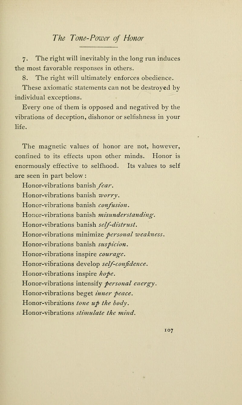 7. The right will inevitably in the long run induces the most favorable responses in others. 8. The right will ultimately enforces obedience. These axiomatic statements can not be destroyed by individual exceptions. Every one of them is opposed and negatived by the vibrations of deception, dishonor or selfishness in your life. The magnetic values of honor are not, however, confined to its effects upon other minds. Honor is enormously effective to selfhood. Its values to self are seen in part below: Honor-vibrations banish fear. Honor-vibrations banish worry. Honor-vibrations banish confusion. Honor-vibrations banish misunderstanding. Honor-vibrations banish self-distrust. Honor-vibrations minimize -personal weakness. Honor-vibrations banish suspicion. Honor-vibrations inspire courage. Honor-vibrations develop self-confidence. Honor-vibrations inspire hope. Honor-vibrations intensify personal energy. Honor-vibrations beget inner peace. Honor-vibrations tone up the body. Honor-vibrations stimulate the mind.