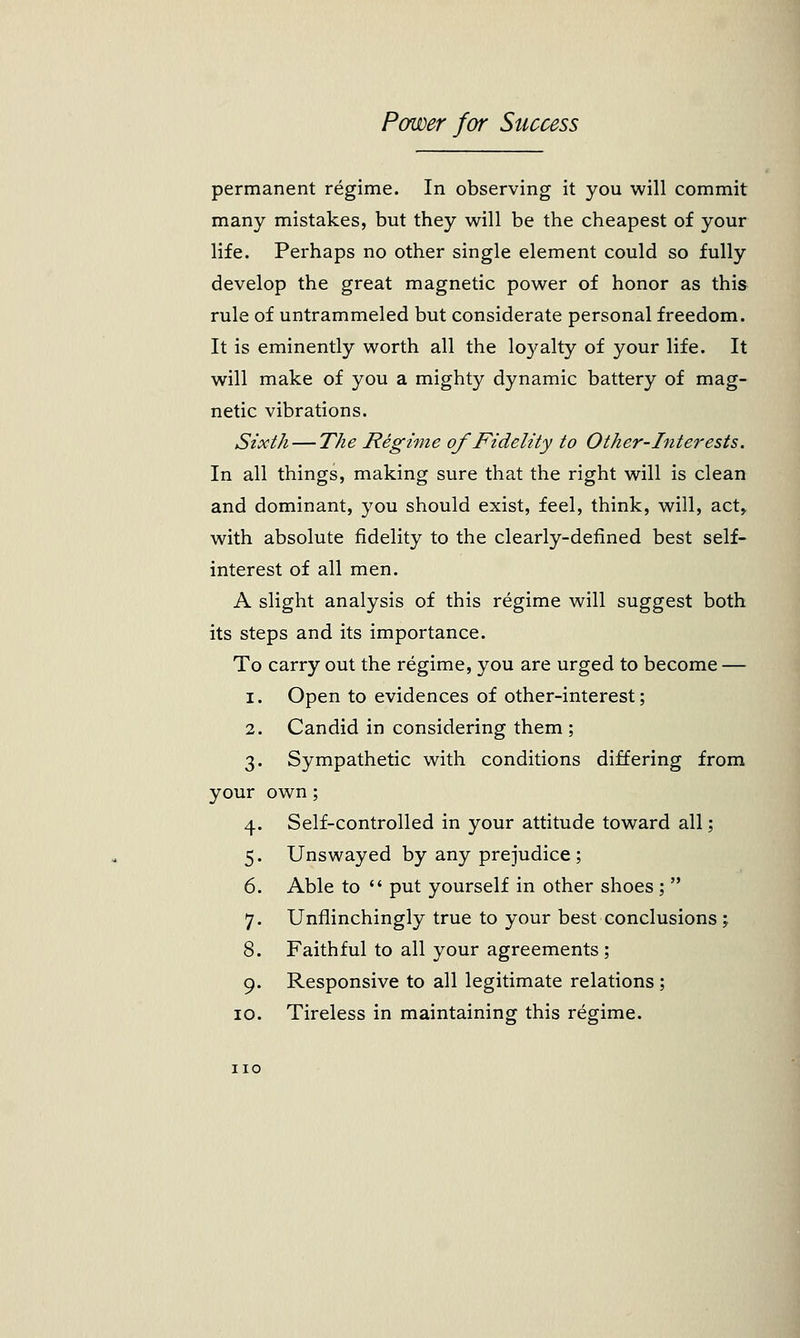 permanent regime. In observing it you will commit many mistakes, but they will be the cheapest of your life. Perhaps no other single element could so fully develop the great magnetic power of honor as this rule of untrammeled but considerate personal freedom. It is eminently worth all the loyalty of your life. It will make of you a mighty dynamic battery of mag- netic vibrations. Sixth — The Regime of Fidelity to Other-Interests. In all things, making sure that the right will is clean and dominant, you should exist, feel, think, will, act, with absolute fidelity to the clearly-defined best self- interest of all men. A slight analysis of this regime will suggest both its steps and its importance. To carry out the regime, you are urged to become — i. Open to evidences of other-interest; 2. Candid in considering them ; 3. Sympathetic with conditions differing from your own; 4. Self-controlled in your attitude toward all; 5. Unswayed by any prejudice ; 6. Able to  put yourself in other shoes ;  7. Unflinchingly true to your best conclusions; 8. Faithful to all your agreements ; 9. Responsive to all legitimate relations; 10. Tireless in maintaining this regime. no