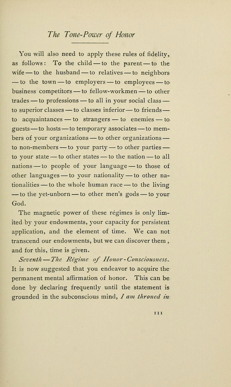 You will also need to apply these rules of fidelity, as follows: To the child — to the parent — to the wife — to the husband — to relatives — to neighbors — to the town — to employers — to employees — to business competitors — to fellow-workmen — to other trades — to professions — to all in your social class — to superior classes — to classes inferior—to friends — to acquaintances — to strangers — to enemies — to guests — to hosts—to temporary associates — to mem- bers of your organizations — to other organizations — to non-members — to your party — to other parties — to your state — to other states — to the nation — to all nations — to people of your language — to those of other languages — to your nationality — to other na- tionalities— to the whole human race — to the living — to the yet-unborn — to other men's gods — to your God. The magnetic power of these regimes is only lim- ited by your endowments, your capacity for persistent application, and the element of time. We can not transcend our endowments, but we can discover them , and for this, time is given. Seventh—The Regime of Honor-Consciousness. It is now suggested that you endeavor to acquire the permanent mental affirmation of honor. This can be done by declaring frequently until the statement is grounded in the subconscious mind, / am throned in-