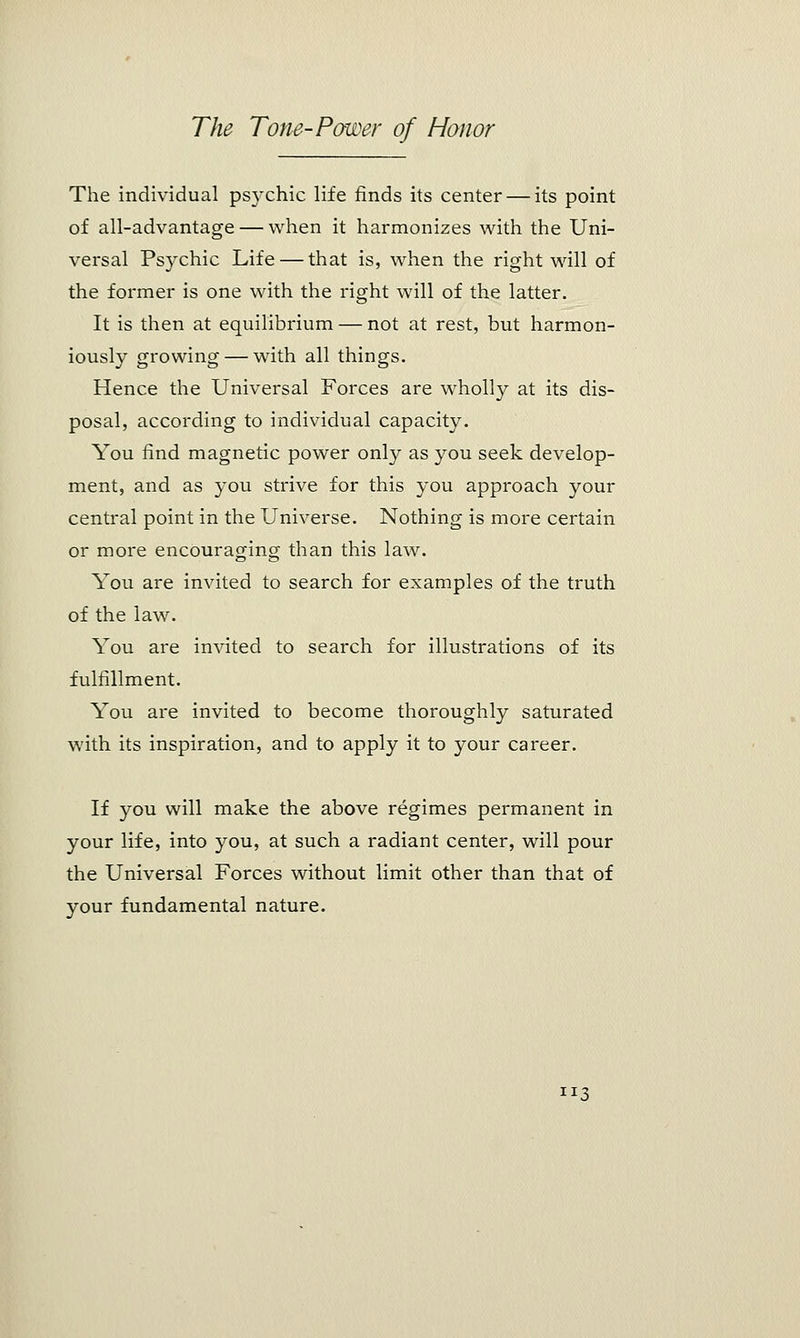 The individual psychic life finds its center — its point of all-advantage — when it harmonizes with the Uni- versal Psychic Life — that is, when the right will of the former is one with the right will of the latter. It is then at equilibrium — not at rest, but harmon- iously growing — with all things. Hence the Universal Forces are wholly at its dis- posal, according to individual capacity. You find magnetic power only as you seek develop- ment, and as you strive for this you approach your central point in the Universe. Nothing is more certain or more encouraging than this law. You are invited to search for examples of the truth of the law. You are invited to search for illustrations of its fulfillment. You are invited to become thoroughly saturated with its inspiration, and to apply it to your career. If you will make the above regimes permanent in your life, into you, at such a radiant center, will pour the Universal Forces without limit other than that of your fundamental nature. JI3