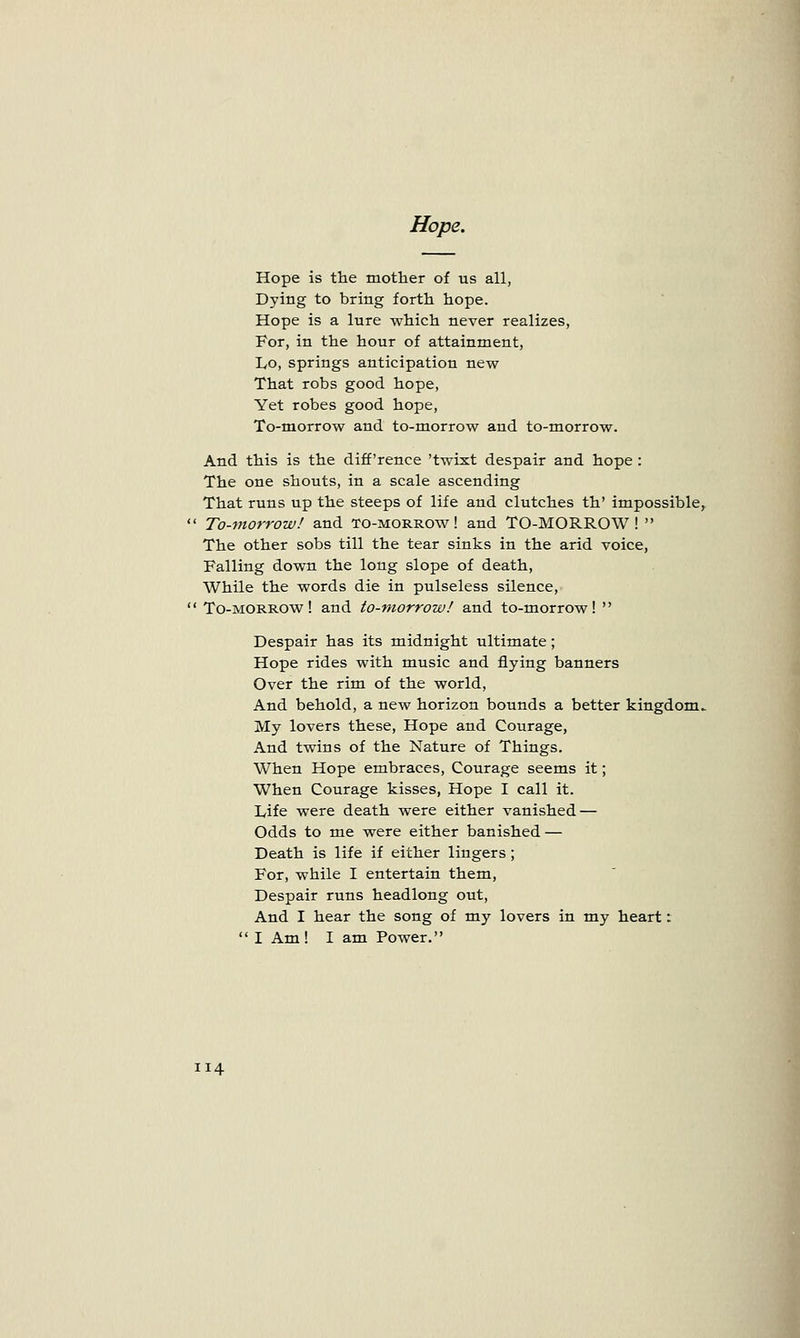 Hope. Hope is the mother of us all, Dying to bring forth hope. Hope is a lure which never realizes, For, in the hour of attainment, Lo, springs anticipation new That robs good hope, Yet robes good hope, To-morrow and to-morrow and to-morrow. And this is the diff'rence 'twixt despair and hope : The one shouts, in a scale ascending That runs up the steeps of life and clutches th' impossible,  To-morrow! and to-morrow! and TO-MORROW!  The other sobs till the tear sinks in the arid voice, Falling down the long slope of death, While the words die in pulseless silence,  To-morrow! and to-morrow! and to-morrow!  Despair has its midnight ultimate; Hope rides with music and flying banners Over the rim of the world, And behold, a new horizon bounds a better kingdom^ My lovers these, Hope and Courage, And twins of the Nature of Things. When Hope embraces, Courage seems it; When Courage kisses, Hope I call it. Life were death were either vanished — Odds to me were either banished — Death is life if either lingers ; For, while I entertain them, Despair runs headlong out, And I hear the song of my lovers in my heart:  I Am! I am Power.