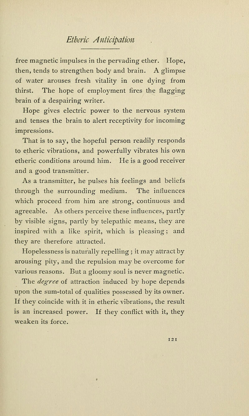 free magnetic impulses in the pervading ether. Hope, then, tends to strengthen body and brain. A glimpse of water arouses fresh vitality in one dying from thirst. The hope of employment fires the flagging brain of a despairing writer. Hope gives electric power to the nervous system and tenses the brain to alert receptivity for incoming impressions. That is to say, the hopeful person readiry responds to etheric vibrations, and powerfully vibrates his own etheric conditions around him. He is a good receiver and a good transmitter. As a transmitter, he pulses his feelings and beliefs through the surrounding medium. The influences which proceed from him are strong, continuous and agreeable. As others perceive these influences, partly by visible signs, partly by telepathic means, they are inspired with a like spirit, which is pleasing; and they are therefore attracted. Hopelessness is naturally repelling; it may attract by arousing pity, and the repulsion may be overcome for various reasons. But a gloomy soul is never magnetic. The degree of attraction induced by hope depends upon the sum-total of qualities possessed by its owner. If they coincide with it in etheric vibrations, the result is an increased power. If they conflict with it, they weaken its force.