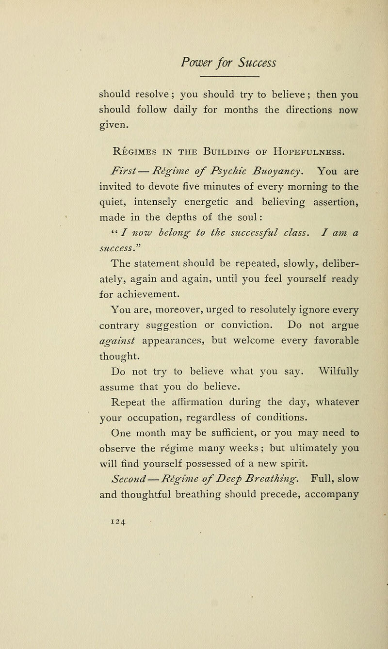 should resolve; you should try to believe; then you should follow daily for months the directions now given. Regimes in the Building of Hopefulness. First — Regime of Psychic Buoyancy. You are invited to devote five minutes of every morning to the quiet, intensely energetic and believing assertion, made in the depths of the soul: li I now belong to the successful class. I am a success.'''' The statement should be repeated, slowly, deliber- ately, again and again, until you feel yourself ready for achievement. You are, moreover, urged to resolutely ignore every contrary suggestion or conviction. Do not argue against appearances, but welcome every favorable thought. Do not try to believe what you say. Wilfully assume that you do believe. Repeat the affirmation during the da}^, whatever your occupation, regardless of conditions. One month may be sufficient, or you may need to observe the regime many weeks ; but ultimately you will find yourself possessed of a new spirit. Second — Regime of Deep Breathing. Full, slow and thoughtful breathing should precede, accompany