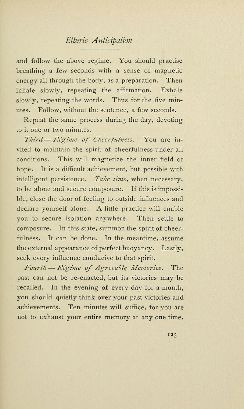 and follow the above regime. You should practise breathing a few seconds with a sense of magnetic energy all through the body, as a preparation. Then inhale slowly, repeating the affirmation. Exhale slowly, repeating the words. Thus for the five min- utes. Follow, without the sentence, a few seconds. Repeat the same process during the day, devoting to it one or two minutes. Third — Regime of Cheerfulness. You are in- vited to maintain the spirit of cheerfulness under all conditions. This will magnetize the inner field of hope. It is a difficult achievement, but possible with intelligent persistence. Take time, when necessary, to be alone and secure composure. If this is impossi- ble, close the door of feeling to outside influences and declare yourself alone. A little practice will enable you to secure isolation anywhere. Then settle to composure. In this state, summon the spirit of cheer- fulness. It can be done. In the meantime, assume the external appearance of perfect buoyancy. Lastly, seek every influence conducive to that spirit. Fourth — Regime of Agreeable Memories. The past can not be re-enacted, but its victories may be recalled. In the evening of every day for a month, you should quietly think over your past victories and achievements. Ten minutes will suffice, for you are not to exhaust your entire memory at any one time, I25