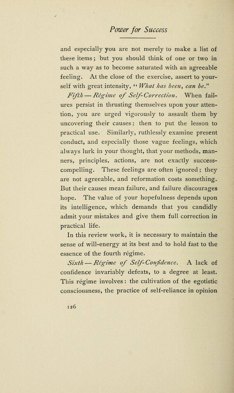 and especially you are not merely to make a list of these items; but you should think of one or two in such a way as to become saturated with an agreeable feeling. At the close of the exercise, assert to your- self with great intensity,  What has been, can be. Fifth — Regime of Self-Correction. When fail- ures persist in thrusting themselves upon your atten- tion, you are urged vigorously to assault them by uncovering their causes ; then to put the lesson to practical use. Similarly, ruthlessly examine present conduct, and especially those vague feelings, which always lurk in your thought, that your methods, man- ners, principles, actions, are not exactly success- compelling. These feelings are often ignored; they are not agreeable, and reformation costs something. But their causes mean failure, and failure discourages hope. The value of your hopefulness depends upon its intelligence, which demands that you candidly admit your mistakes and give them full correction in practical life. In this review work, it is necessary to maintain the sense of will-energy at its best and to hold fast to the essence of the fourth regime. Sixth — Regime of Self Confidence. A lack of confidence invariably defeats, to a degree at least. This regime involves : the cultivation of the egotistic consciousness, the practice of self-reliance in opinion