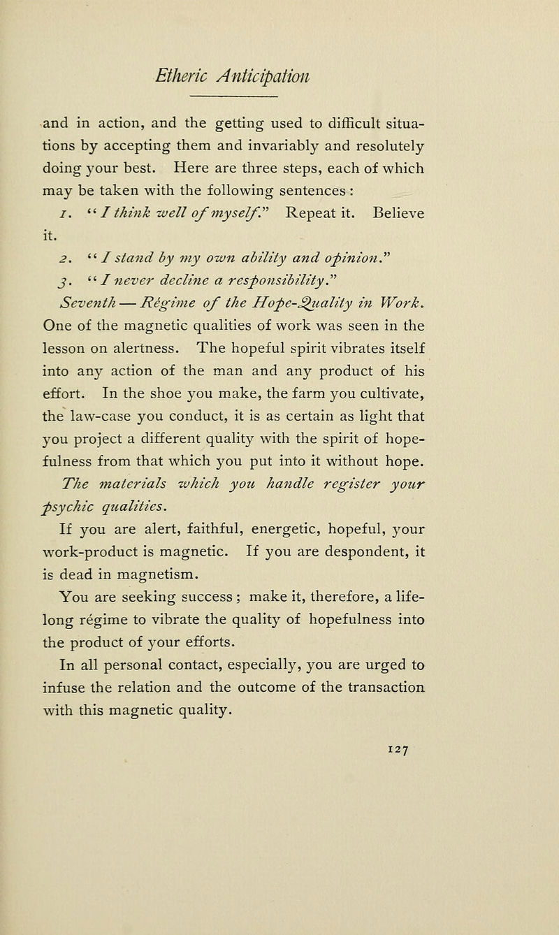 and in action, and the getting used to difficult situa- tions by accepting them and invariably and resolutely doing your best. Here are three steps, each of which may be taken with the following sentences : i.  I think well of myself . Repeat it. Believe it. 2.  I stand by my own ability and opinion. j.  I never decline a responsibility. Seventh — Regime of the Hofe-JQiiality in Work. One of the magnetic qualities of work was seen in the lesson on alertness. The hopeful spirit vibrates itself into any action of the man and any product of his effort. In the shoe you make, the farm you cultivate, the law-case you conduct, it is as certain as light that you project a different quality with the spirit of hope- fulness from that which you put into it without hope. The materials which you handle register your ^psychic qualities. If you are alert, faithful, energetic, hopeful, your work-product is magnetic. If you are despondent, it is dead in magnetism. You are seeking success ; make it, therefore, a life- long regime to vibrate the quality of hopefulness into the product of your efforts. In all personal contact, especially, you are urged to infuse the relation and the outcome of the transaction with this magnetic quality.
