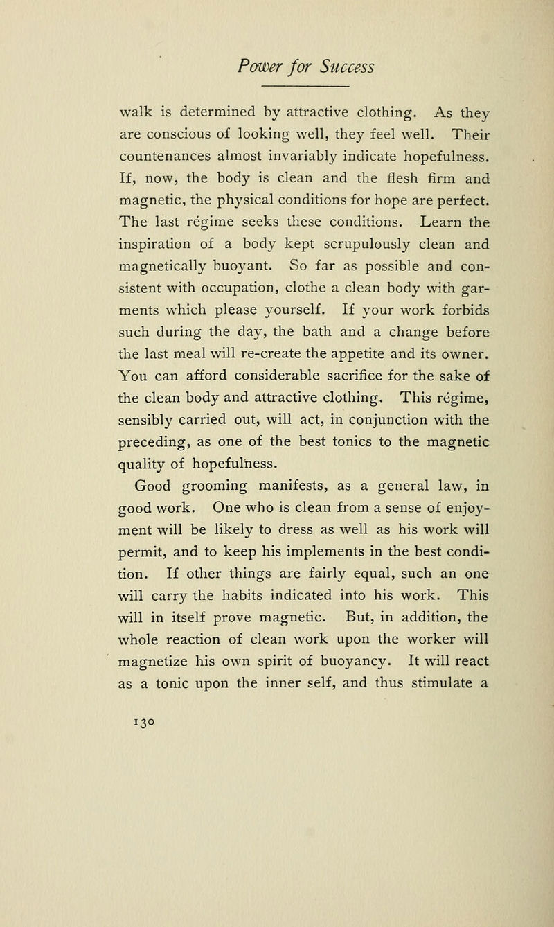 walk is determined by attractive clothing. As they are conscious of looking well, they feel well. Their countenances almost invariably indicate hopefulness. If, now, the body is clean and the flesh firm and magnetic, the physical conditions for hope are perfect. The last regime seeks these conditions. Learn the inspiration of a body kept scrupulously clean and magnetically buoyant. So far as possible and con- sistent with occupation, clothe a clean body with gar- ments which please yourself. If your work forbids such during the day, the bath and a change before the last meal will re-create the appetite and its owner. You can afford considerable sacrifice for the sake of the clean body and attractive clothing. This regime, sensibly carried out, will act, in conjunction with the preceding, as one of the best tonics to the magnetic quality of hopefulness. Good grooming manifests, as a general law, in good work. One who is clean from a sense of enjoy- ment will be likely to dress as well as his work will permit, and to keep his implements in the best condi- tion. If other things are fairly equal, such an one will carry the habits indicated into his work. This will in itself prove magnetic. But, in addition, the whole reaction of clean work upon the worker will magnetize his own spirit of buoyancy. It will react as a tonic upon the inner self, and thus stimulate a