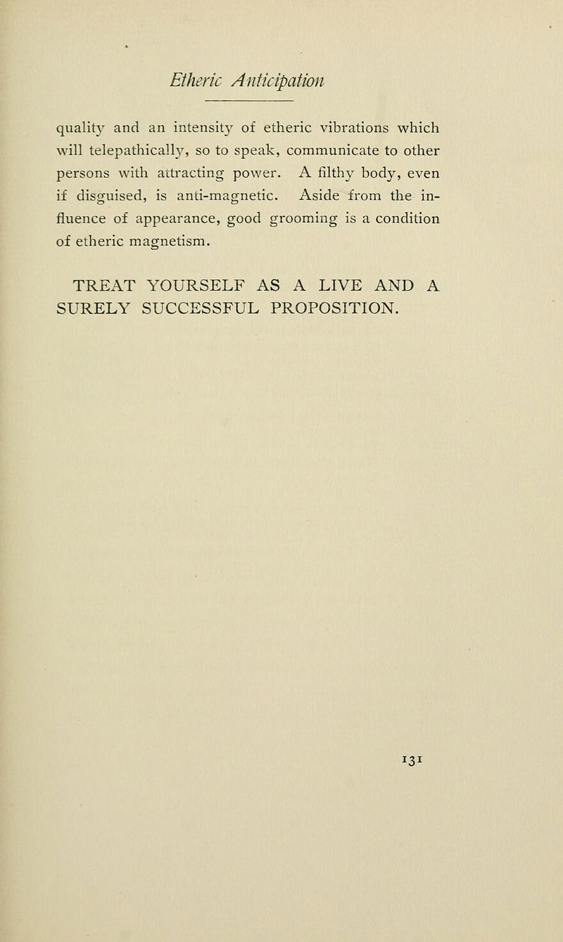 quality and an intensity of etheric vibrations which will telepathically, so to speak, communicate to other persons with attracting power. A filthy body, even if disguised, is anti-magnetic. Aside from the in- fluence of appearance, good grooming is a condition of etheric magnetism. TREAT YOURSELF AS A LIVE AND A SURELY SUCCESSFUL PROPOSITION. !3*