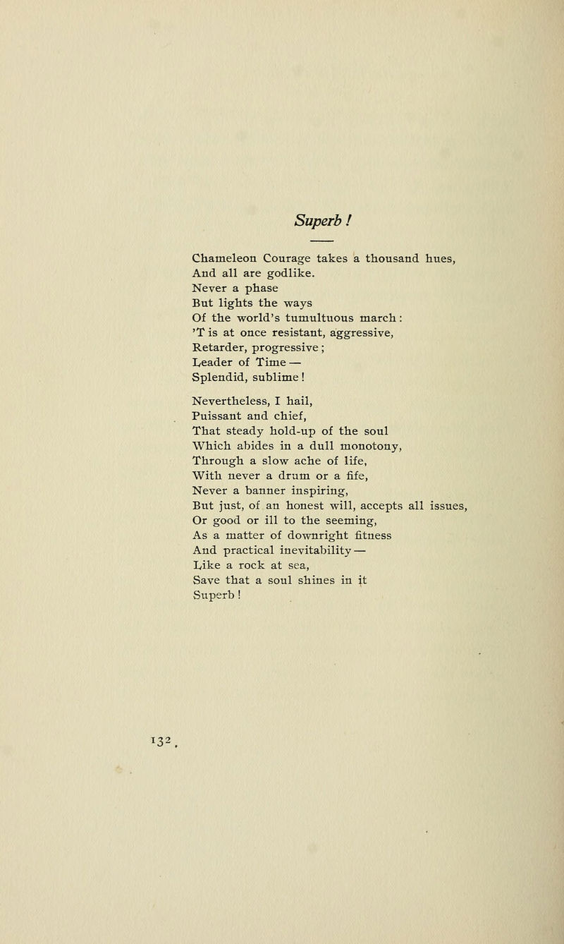 Superb ! Chameleon Courage takes a thousand hues, And all are godlike. Never a phase But lights the ways Of the world's tumultuous march: 'T is at once resistant, aggressive, Retarder, progressive; I/eader of Time — Splendid, sublime! Nevertheless, I hail, Puissant and chief, That steady hold-up of the soul Which abides in a dull monotony, Through a slow ache of life, With never a drum or a fife, Never a banner inspiring, But just, of an honest will, accepts all issues, Or good or ill to the seeming, As a matter of downright fitness And practical inevitability — Like a rock at sea, Save that a soul shines in \t Superb ! *32 .