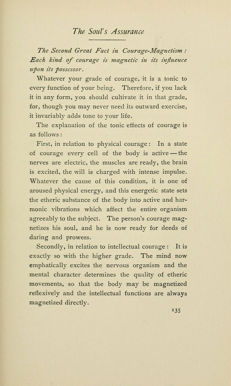 The Second Great Fact in Courage-Magnetism : Each kind of courage is magnetic in its influence upon its possessor. Whatever your grade of courage, it is a tonic to every function of your being. Therefore, if you lack it in any form, you should cultivate it in that grade, for, though you may never need its outward exercise, it invariably adds tone to your life. The explanation of the tonic effects of courage is as follows: First, in relation to physical courage : In a state of courage every cell of the body is active — the nerves are electric, the muscles are ready, the brain is excited, the will is charged with intense impulse. Whatever the cause of this condition, it is one of aroused physical energy, and this energetic state sets the etheric substance of the body into active and har- monic vibrations which affect the entire organism agreeably to the subject. The person's courage mag- netizes his soul, and he is now ready for deeds of daring and prowess. Secondly, in relation to intellectual courage : It is exactly so with the higher grade. The mind now emphatically excites the nervous organism and the mental character determines the quality of etheric movements, so that the body may be magnetized reflexively and the intellectual functions are always magnetized directly. *35