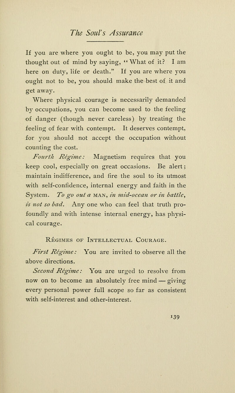 If you are where you ought to be, you may put the thought out of mind by saying,  What of it? I am here on duty, life or death. If you are where you ought not to be, you should make the best of it and get away. Where physical courage is necessarily demanded by occupations, you can become used to the feeling of danger (though never careless) by treating the feeling of fear with contempt. It deserves contempt, for you should not accept the occupation without counting the cost. Fourth Regime: Magnetism requires that you keep cool, especially on great occasions. Be alert; maintain indifference, and fire the soul to its utmost with self-confidence, internal energy and faith in the System. To go out a man, in mid-ocean or in battle, is not so bad. Any one who can feel that truth pro- foundly and with intense internal energy, has physi- cal courage. Regimes of Intellectual Courage. First Regime: You are invited to observe all the above directions. Second Regime: You are urged to resolve from now on to become an absolutely free mind — giving every personal power full scope so far as consistent with self-interest and other-interest. i39