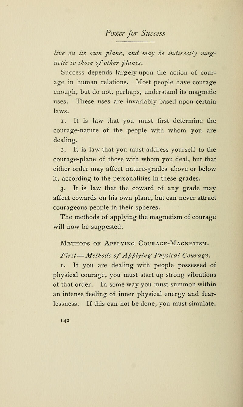 live on its own plane, and may be indirectly mag- netic to those of other planes. Success depends largely upon the action of cour- age in human relations. Most people have courage enough, but do not, perhaps, understand its magnetic uses. These uses are invariably based upon certain laws. i. It is law that you must first determine the courage-nature of the people with whom you are dealing. 2. It is law that you must address yourself to the courage-plane of those with whom you deal, but that either order may affect nature-grades above or below it, according to the personalities in these grades. 3. It is law that the coward of any grade may affect cowards on his own plane, but can never attract courageous people in their spheres. The methods of applying the magnetism of courage will now be suggested. Methods of Applying Courage-Magnetism. First—Methods of Applying Physical Courage. 1. If you are dealing with people possessed of physical courage, you must start up strong vibrations of that order. In some way you must summon within an intense feeling of inner physical energy and fear- lessness. If this can not be done, you must simulate.