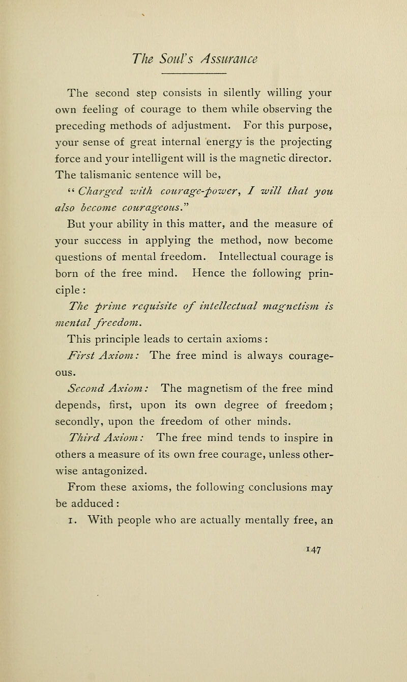 The second step consists in silently willing your own feeling of courage to them while observing the preceding methods of adjustment. For this purpose, your sense of great internal energy is the projecting force and your intelligent will is the magnetic director. The talismanic sentence will be,  Charged with courage-power, I will that you also become courageous But your ability in this matter, and the measure of your success in applying the method, now become questions of mental freedom. Intellectual courage is born of the free mind. Hence the following prin- ciple : The -prime requisite of intellectual magnetism is mental freedom. This principle leads to certain axioms : First Axiom: The free mind is always courage- ous. Second Axiom: The magnetism of the free mind depends, first, upon its own degree of freedom; secondly, upon the freedom of other minds. Third Axiom: The free mind tends to inspire in others a measure of its own free courage, unless other- wise antagonized. From these axioms, the following conclusions may be adduced: i. With people who are actually mentally free, an J47