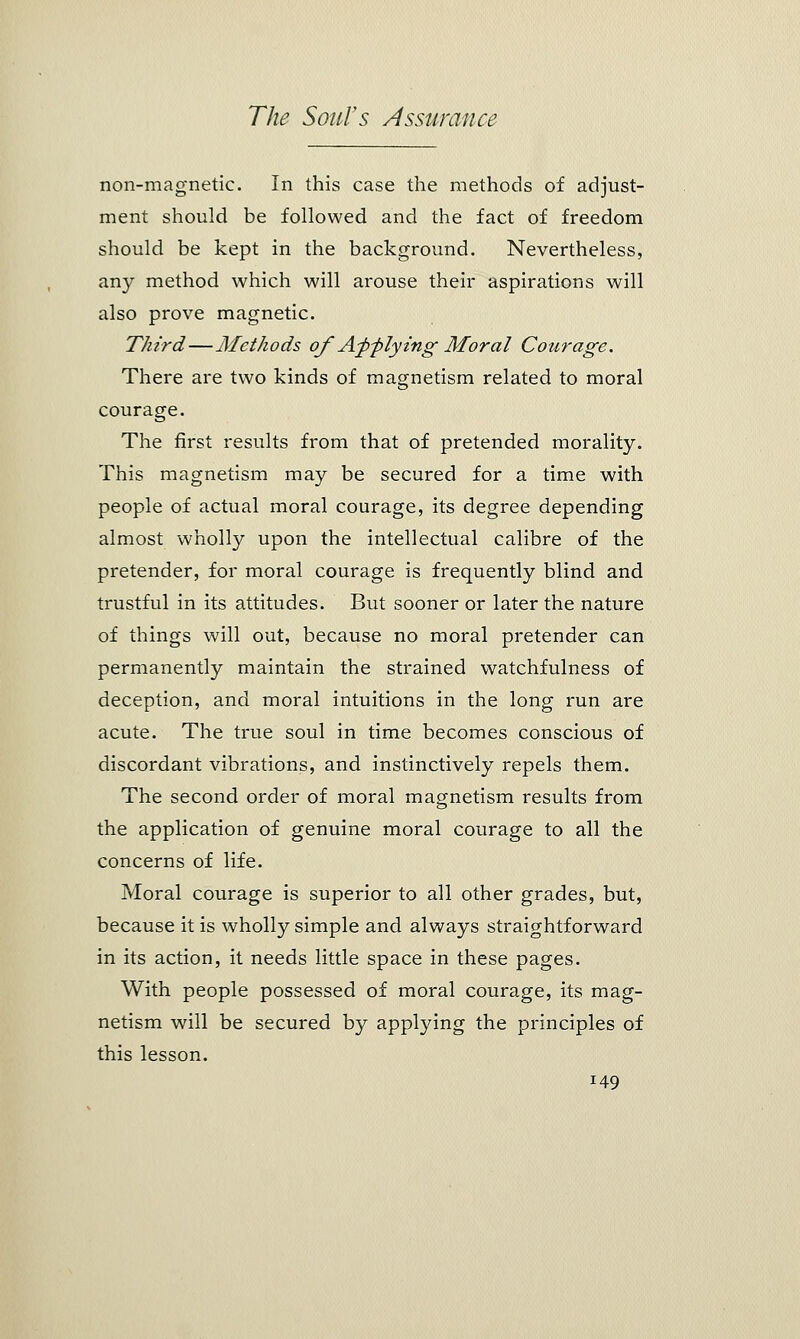 non-magnetic. In this case the methods of adjust- ment should be followed and the fact of freedom should be kept in the background. Nevertheless, any method which will arouse their aspirations will also prove magnetic. Third—Methods of A^pf lying Moral Courage. There are two kinds of magnetism related to moral courage. The first results from that of pretended morality. This magnetism may be secured for a time with people of actual moral courage, its degree depending almost wholly upon the intellectual calibre of the pretender, for moral courage is frequently blind and trustful in its attitudes. But sooner or later the nature of things will out, because no moral pretender can permanently maintain the strained watchfulness of deception, and moral intuitions in the long run are acute. The true soul in time becomes conscious of discordant vibrations, and instinctively repels them. The second order of moral magnetism results from the application of genuine moral courage to all the concerns of life. Moral courage is superior to all other grades, but, because it is wholly simple and always straightforward in its action, it needs little space in these pages. With people possessed of moral courage, its mag- netism will be secured by applying the principles of this lesson.