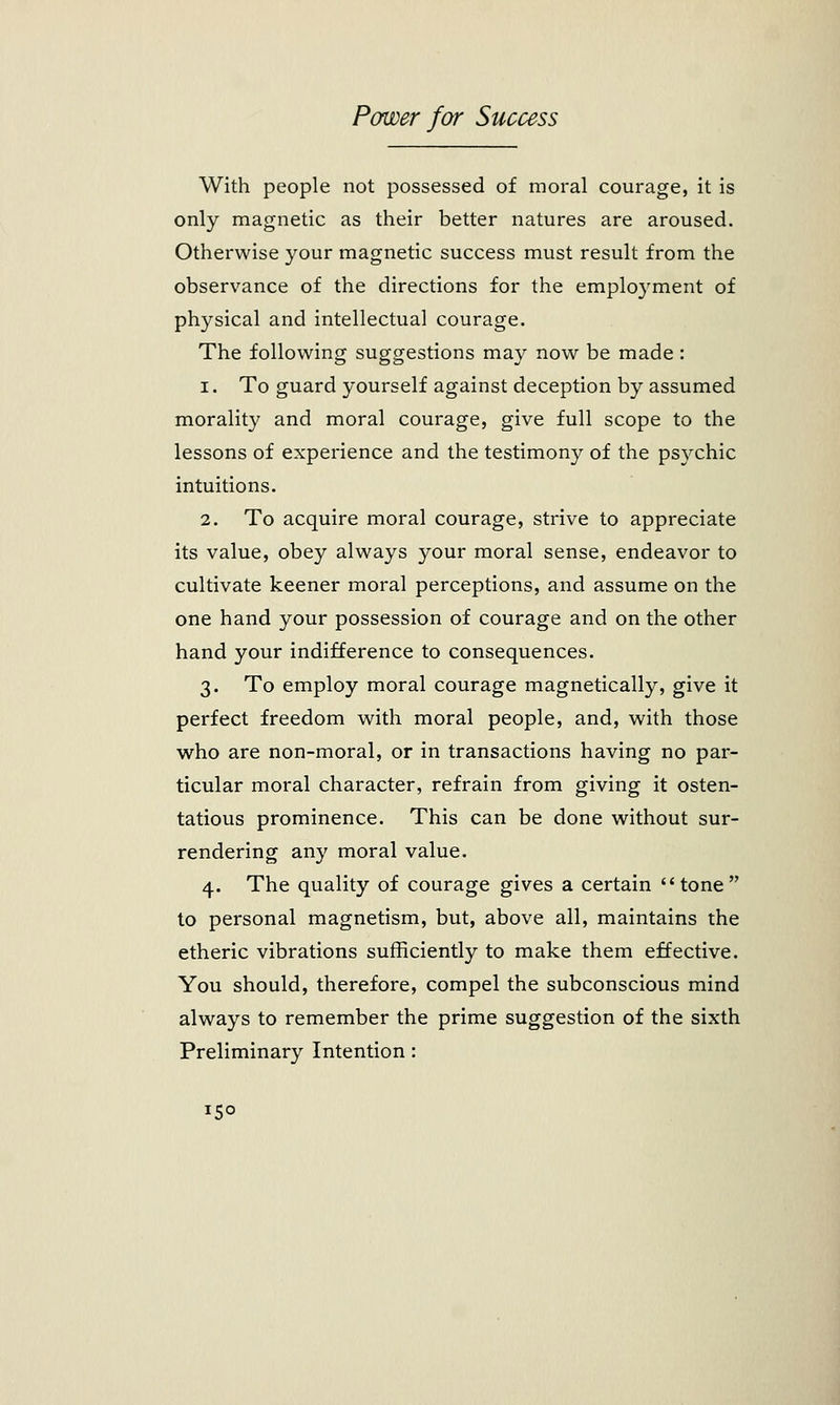 With people not possessed of moral courage, it is only magnetic as their better natures are aroused. Otherwise your magnetic success must result from the observance of the directions for the employment of physical and intellectual courage. The following suggestions may now be made : i. To guard yourself against deception by assumed morality and moral courage, give full scope to the lessons of experience and the testimony of the psychic intuitions. 2. To acquire moral courage, strive to appreciate its value, obey always your moral sense, endeavor to cultivate keener moral perceptions, and assume on the one hand your possession of courage and on the other hand your indifference to consequences. 3. To employ moral courage magnetically, give it perfect freedom with moral people, and, with those who are non-moral, or in transactions having no par- ticular moral character, refrain from giving it osten- tatious prominence. This can be done without sur- rendering any moral value. 4. The quality of courage gives a certain tone to personal magnetism, but, above all, maintains the etheric vibrations sufficiently to make them effective. You should, therefore, compel the subconscious mind always to remember the prime suggestion of the sixth Preliminary Intention : *5°