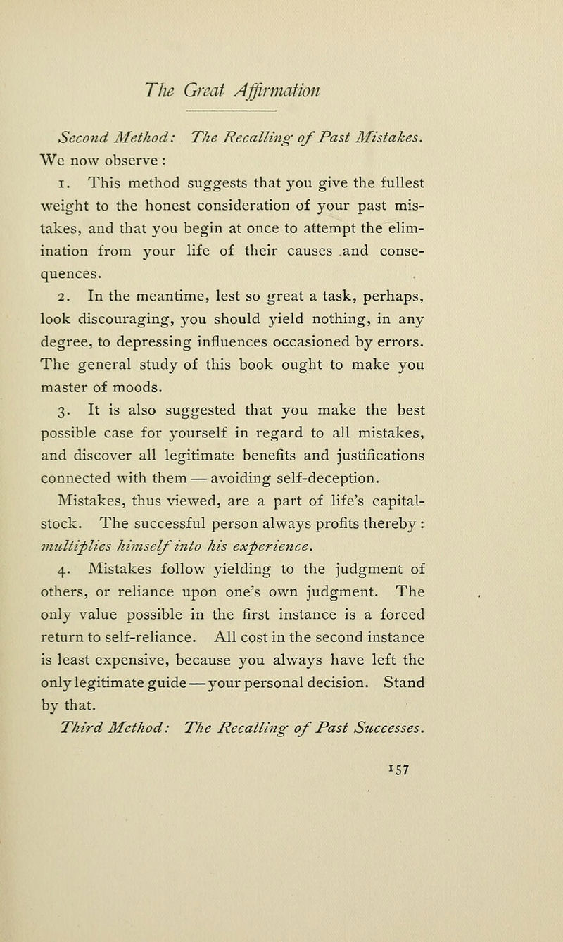 Second Method: The Recalling of Past Mistakes. We now observe : i. This method suggests that you give the fullest weight to the honest consideration of your past mis- takes, and that you begin at once to attempt the elim- ination from your life of their causes and conse- quences. 2. In the meantime, lest so great a task, perhaps, look discouraging, you should yield nothing, in any degree, to depressing influences occasioned by errors. The general study of this book ought to make you master of moods. 3. It is also suggested that you make the best possible case for yourself in regard to all mistakes, and discover all legitimate benefits and justifications connected with them — avoiding self-deception. Mistakes, thus viewed, are a part of life's capital- stock. The successful person always profits thereby : multiplies himself into his experience. 4. Mistakes follow yielding to the judgment of others, or reliance upon one's own judgment. The only value possible in the first instance is a forced return to self-reliance. All cost in the second instance is least expensive, because you always have left the only legitimate guide—your personal decision. Stand by that. Third Method: The Recalling of Past Successes. i57