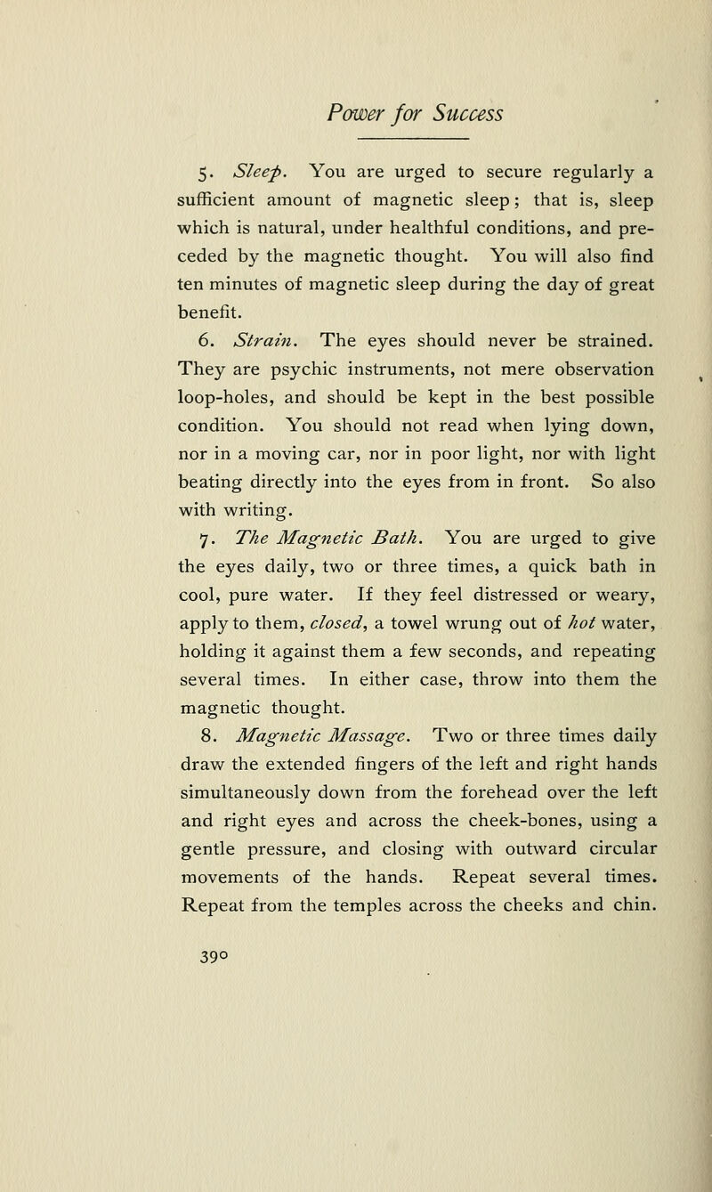 5. Sleep. You are urged to secure regularly a sufficient amount of magnetic sleep; that is, sleep which is natural, under healthful conditions, and pre- ceded by the magnetic thought. You will also find ten minutes of magnetic sleep during the day of great benefit. 6. Strain. The eyes should never be strained. They are psychic instruments, not mere observation loop-holes, and should be kept in the best possible condition. You should not read when lying down, nor in a moving car, nor in poor light, nor with light beating directly into the eyes from in front. So also with writing. 7. The Magnetic Bath. You are urged to give the eyes daily, two or three times, a quick bath in cool, pure water. If they feel distressed or weary, apply to them, closed, a towel wrung out of hot water, holding it against them a few seconds, and repeating several times. In either case, throw into them the magnetic thought. 8. Magnetic Massage. Two or three times daily draw the extended fingers of the left and right hands simultaneously down from the forehead over the left and right eyes and across the cheek-bones, using a gentle pressure, and closing with outward circular movements of the hands. Repeat several times. Repeat from the temples across the cheeks and chin. 39o