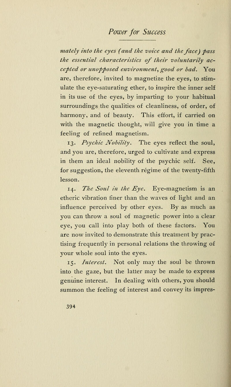 mately into the eyes (and the voice and the face) -pass the essential characteristics of their voluntarily ac- cepted or unopposed environment, good or bad. You are, therefore, invited to magnetize the eyes, to stim- ulate the eye-saturating ether, to inspire the inner self in its use of the eyes, by imparting to your habitual surroundings the qualities of cleanliness, of order, of harmony, and of beauty. This effort, if carried on with the magnetic thought, will give you in time a feeling of refined magnetism. 13. Psychic Nobility. The eyes reflect the soul, and you are, therefore, urged to cultivate and express in them an ideal nobility of the psychic self. See, for suggestion, the eleventh regime of the twenty-fifth lesson. 14. The Soul in the Eye. Eye-magnetism is an etheric vibration finer than the waves of light and an influence perceived by other eyes. By as much as you can throw a soul of magnetic power into a clear eye, you call into play both of these factors. You are now invited to demonstrate this treatment by prac- tising frequently in personal relations the throwing of your whole soul into the eyes. 15. Interest. Not only may the soul be thrown into the gaze, but the latter may be made to express genuine interest. In dealing with others, you should summon the feeling of interest and convey its impres-