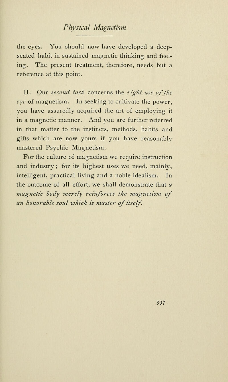 the eyes. You should now have developed a deep- seated habit in sustained magnetic thinking and feel- ing. The present treatment, therefore, needs but a reference at this point. II. Our second task concerns the right use of the eye of magnetism. In seeking to cultivate the power, you have assuredly acquired the art of employing it in a magnetic manner. And you are further referred in that matter to the instincts, methods, habits and gifts which are now yours if you have reasonably mastered Psychic Magnetism. For the culture of magnetism we require instruction and industry ; for its highest uses we need, mainly, intelligent, practical living and a noble idealism. In the outcome of all effort, we shall demonstrate that a magnetic body merely reinforces the magnetism of an honorable soul which is master of itself .