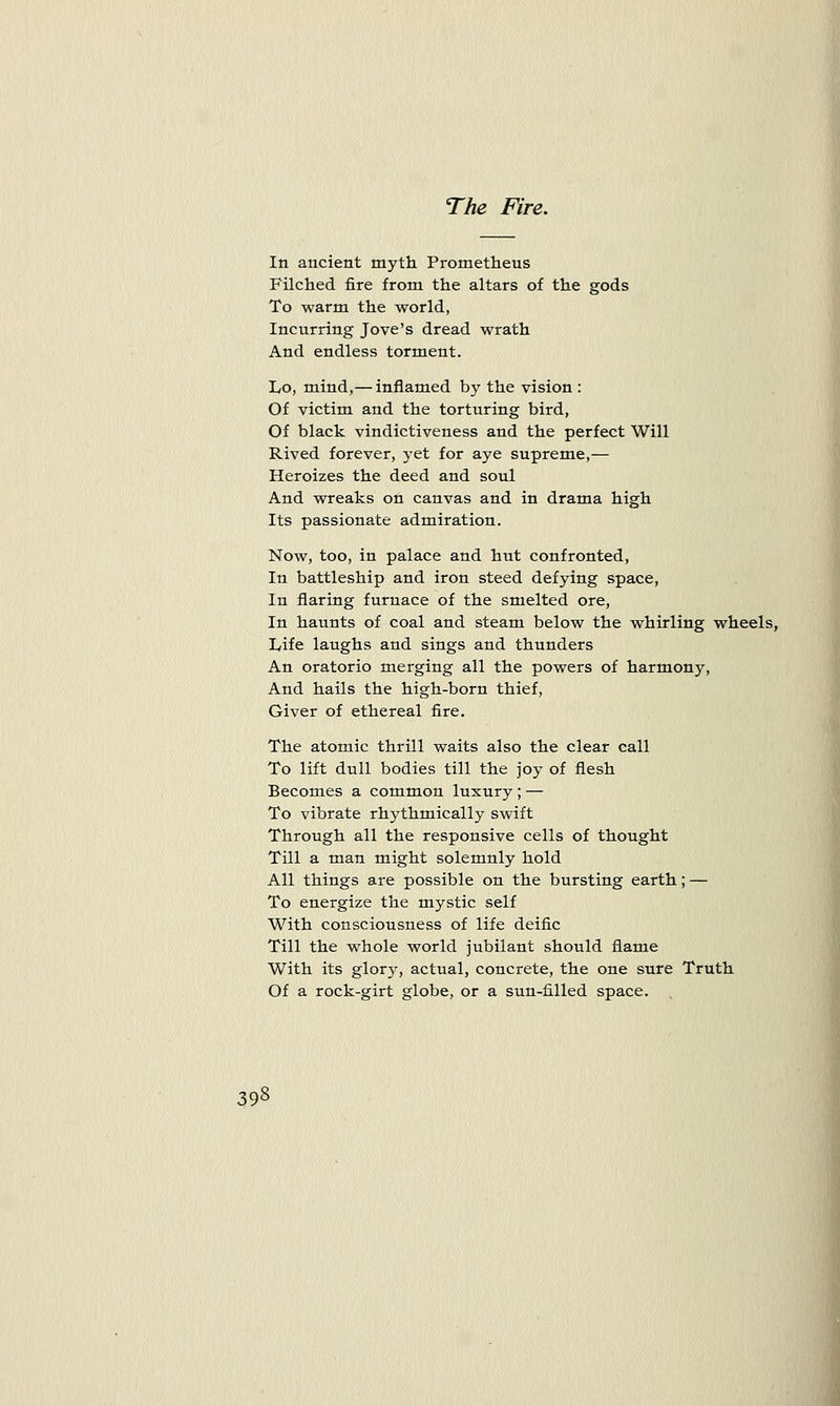 The Fire. In ancient myth Prometheus Filched fire from the altars of the gods To warm the world, Incurring Jove's dread wrath And endless torment. Lo, mind,— inflamed by the vision : Of victim and the torturing bird, Of black vindictiveness and the perfect Will Rived forever, yet for aye supreme,— Heroizes the deed and soul And wreaks on canvas and in drama high Its passionate admiration. Now, too, in palace and hut confronted, In battleship and iron steed defying space, In flaring furnace of the smelted ore, In haunts of coal and steam below the whirling wheels, Life laughs and sings and thunders An oratorio merging all the powers of harmony, And hails the high-born thief, Giver of ethereal fire. The atomic thrill waits also the clear call To lift dull bodies till the joy of flesh Becomes a common luxury ; — To vibrate rhythmically swift Through all the responsive cells of thought Till a man might solemnly hold All things are possible on the bursting earth; — To energize the mystic self With consciousness of life deific Till the whole world jubilant should flame With its glory, actual, concrete, the one sure Truth Of a rock-girt globe, or a sun-filled space.