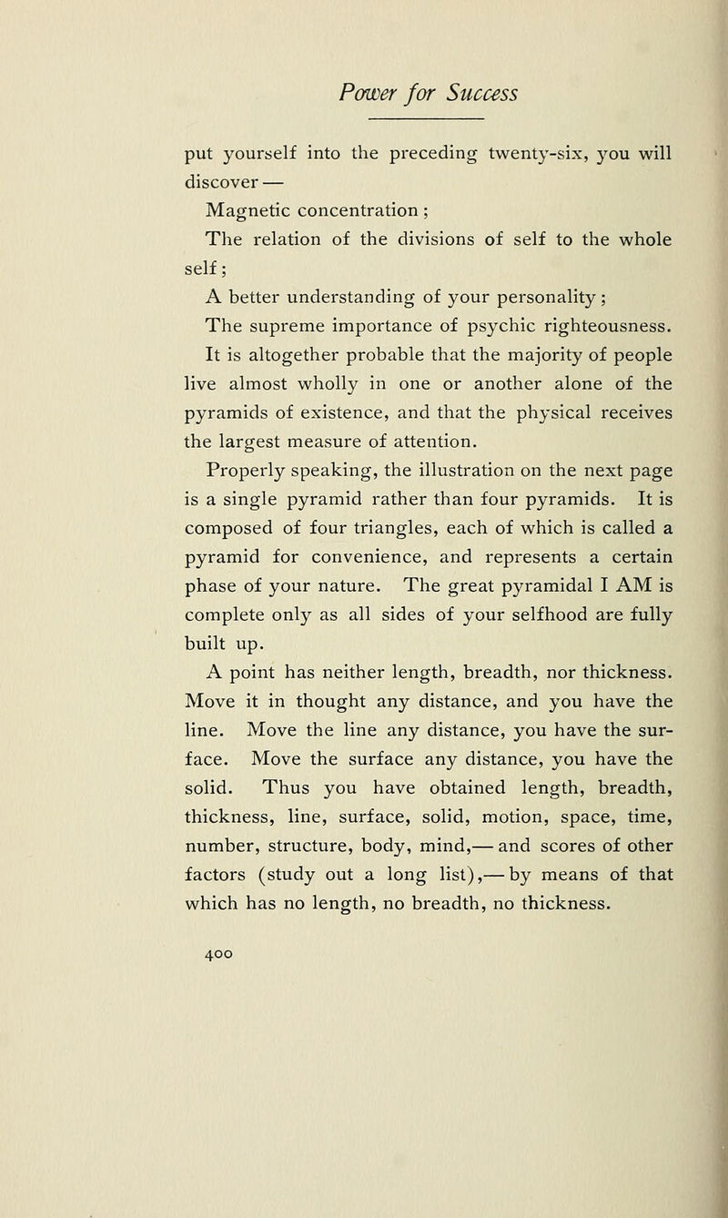 put yourself into the preceding twenty-six, you will discover — Magnetic concentration ; The relation of the divisions of self to the whole self; A better understanding of your personality; The supreme importance of psychic righteousness. It is altogether probable that the majority of people live almost wholly in one or another alone of the pyramids of existence, and that the physical receives the largest measure of attention. Properly speaking, the illustration on the next page is a single pyramid rather than four pyramids. It is composed of four triangles, each of which is called a pyramid for convenience, and represents a certain phase of your nature. The great pyramidal I AM is complete only as all sides of your selfhood are fully built up. A point has neither length, breadth, nor thickness. Move it in thought any distance, and you have the line. Move the line any distance, you have the sur- face. Move the surface any distance, you have the solid. Thus you have obtained length, breadth, thickness, line, surface, solid, motion, space, time, number, structure, body, mind,— and scores of other factors (study out a long list),— by means of that which has no length, no breadth, no thickness.