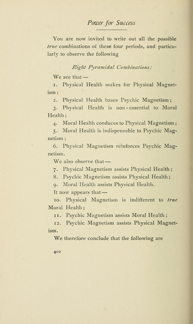 You are now invited to write out all the possible true combinations of these four periods, and particu- larly to observe the following Right Pyramidal Combinations : We see that — i. Physical Health makes for Physical Magnet- ism ; 2. Physical Health bases Psychic Magnetism ; 3. Physical Health is non-essential to Moral Health; 4. Moral Health conduces to Physical Magnetism ; 5. Moral Health is indispensable to Psychic Mag- netism ; 6. Physical Magnetism reinforces Psychic Mag- netism. We also observe that — 7. Physical Magnetism assists Physical Health; 8. Psychic Magnetism assists Physical Health; 9. Moral Health assists Physical Health. It now appears that — 10. Physical Magnetism is indifferent to true Moral Health ; 11. Psychic Magnetism assists Moral Health; 12. Psychic Magnetism assists Physical Magnet- ism. We therefore conclude that the following are