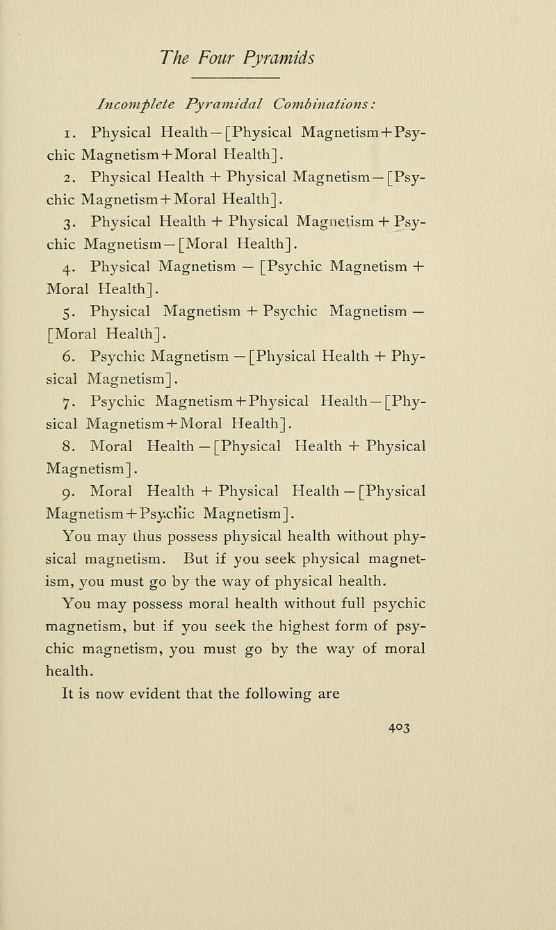 Incomplete Pyramidal Combinations: i. Physical Health—[Physical Magnetism + Psy- chic Magnetism + Moral Plealth] . 2. Physical Health + Physical Magnetism—[Psy- chic Magnetism + Moral Health]. 3. Physical Health + Plvysical Magnetism + Psy- chic Magnetism—[Moral Health]. 4. Physical Magnetism — [Psychic Magnetism -f- Moral Health]. 5. Physical Magnetism + Psychic Magnetism — [Moral Health]. 6. Psychic Magnetism — [Physical Health + Phy- sical Magnetism]. 7. Psychic Magnetism-fPhysical Health—[Phy- sical Magnetism + Moral Health]. 8. Moral Health — [Physical Health + Physical Magnetism]. 9. Moral Health + Physical Health — [Physical Magnetism+Psychic Magnetism]. You may thus possess physical health without phy- sical magnetism. But if you seek physical magnet- ism, you must go by the way of physical health. You may possess moral health without full psychic magnetism, but if you seek the highest form of psy- chic magnetism, you must go by the way of moral health. It is now evident that the following are
