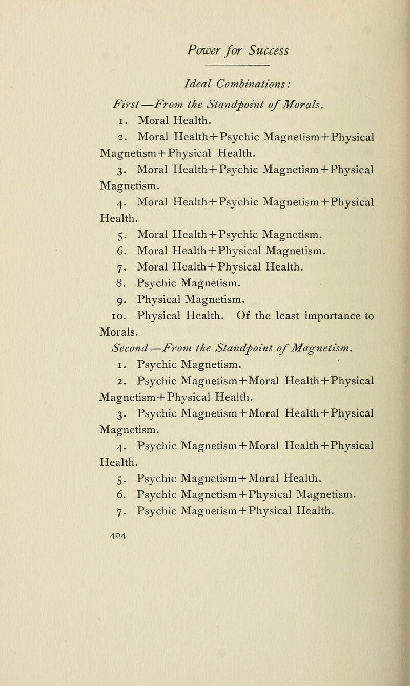 Ideal Combinations: First—From the Standpoint of Morals. i. Moral Health. 2. Moral Health + Psychic Magnetism + Physical Magnetism + Physical Health. 3. Moral Health + Psychic Magnetism + Physical Magnetism. 4. Moral Health-I-Psychic Magnetism + Physical Health. 5. Moral Health + Psychic Magnetism. 6. Moral Health + Physical Magnetism. 7. Moral Health+Physical Health. 8. Psychic Magnetism. 9. Physical Magnetism. 10. Physical Health. Of the least importance to Morals. Second—From the Standpoint of Magnetism. 1. Psychic Magnetism. 2. Psychic Magnetism+Moral Health + Physical Magnetism+Physical Health. 3. Psychic Magnetism+Moral Health+Physical Magnetism. 4. Psychic Magnetism + Moral Health-I-Physical Health. 5. Psychic Magnetism+Moral Health. 6. Psychic Magnetism + Physical Magnetism. 7. Psychic Magnetism + Physical Health.