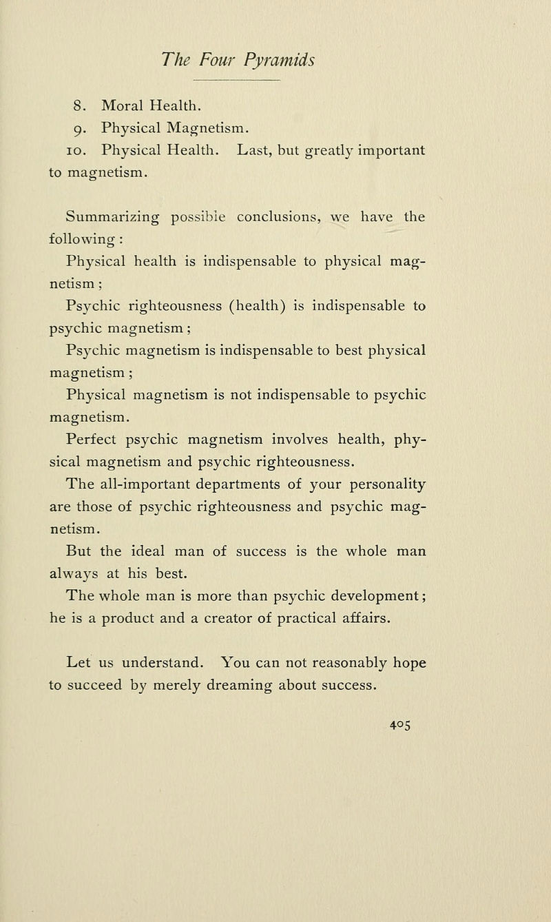 8. Moral Health. 9. Physical Magnetism. 10. Physical Health. Last, but greatly important to magnetism. Summarizing possible conclusions, we have the following : Physical health is indispensable to physical mag- netism ; Psychic righteousness (health) is indispensable to psychic magnetism; Psychic magnetism is indispensable to best physical magnetism; Physical magnetism is not indispensable to psychic magnetism. Perfect psychic magnetism involves health, phy- sical magnetism and psychic righteousness. The all-important departments of your personality are those of psychic righteousness and psychic mag- netism. But the ideal man of success is the whole man always at his best. The whole man is more than psychic development; he is a product and a creator of practical affairs. Let us understand. You can not reasonably hope to succeed by merely dreaming about success.