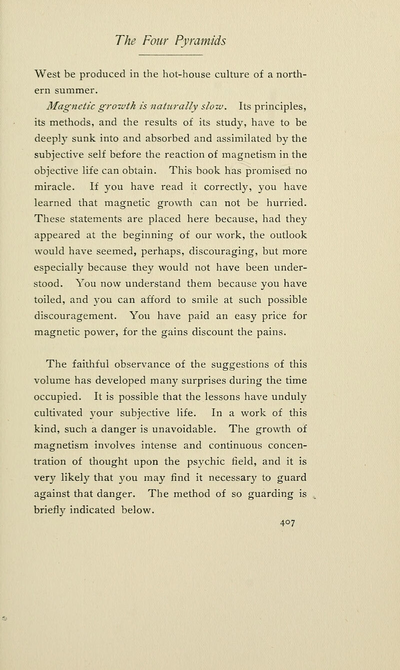West be produced in the hot-house culture of a north- ern summer. Magnetic growth is naturally slow. Its principles, its methods, and the results of its study, have to be deeply sunk into and absorbed and assimilated by the subjective self before the reaction of magnetism in the objective life can obtain. This book has promised no miracle. If you have read it correctly, you have learned that magnetic growth can not be hurried. These statements are placed here because, had they appeared at the beginning of our work, the outlook would have seemed, perhaps, discouraging, but more especially because they would not have been under- stood. You now understand them because you have toiled, and you can afford to smile at such possible discouragement. You have paid an easy price for magnetic power, for the gains discount the pains. The faithful observance of the suggestions of this volume has developed many surprises during the time occupied. It is possible that the lessons have unduly cultivated your subjective life. In a work of this kind, such a danger is unavoidable. The growth of magnetism involves intense and continuous concen- tration of thought upon the psychic field, and it is very likely that you may find it necessary to guard against that danger. The method of so guarding is briefly indicated below.
