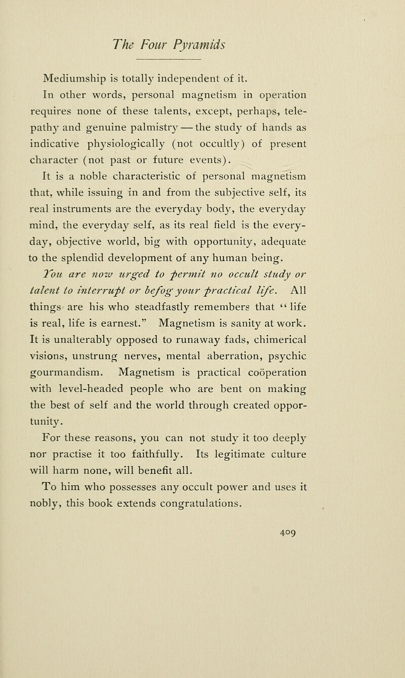Mediumship is totally independent of it. In other words, personal magnetism in operation requires none of these talents, except, perhaps, tele- pathy and genuine palmistry — the study of hands as indicative physiologically (not occultly) of present character (not past or future events). It is a noble characteristic of personal magnetism that, while issuing in and from the subjective self, its real instruments are the everyday body, the everyday mind, the everyday self, as its real field is the every- day, objective world, big with opportunity, adequate to the splendid development of any human being. 2oic are nozv urged to -permit no occult study or tale?it to interrupt or befog your practical life. All things are his who steadfastly remembers that  life is real, life is earnest. Magnetism is sanity at work. It is unalterably opposed to runaway fads, chimerical visions, unstrung nerves, mental aberration, psychic gourmandism. Magnetism is practical cooperation with level-headed people who are bent on making the best of self and the world through created oppor- tunity. For these reasons, you can not study it too deeply nor practise it too faithfully. Its legitimate culture will harm none, will benefit all. To him who possesses any occult power and uses it nobly, this book extends congratulations.