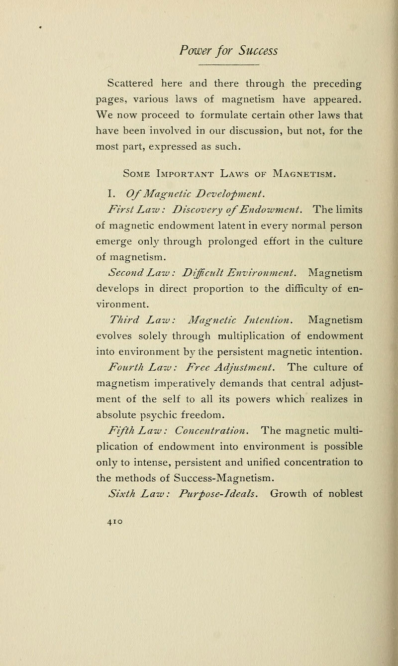 Scattered here and there through the preceding pages, various laws of magnetism have appeared. We now proceed to formulate certain other laws that have been involved in our discussion, but not, for the most part, expressed as such. Some Important Laws of Magnetism. I. Of Magnetic Development. First Law: Discovery of Endowment. The limits of magnetic endowment latent in every normal person emerge only through prolonged effort in the culture of magnetism. Second Law: Difficult Environment. Magnetism develops in direct proportion to the difficulty of en- vironment. Third Law: Magnetic Intention. Magnetism evolves solely through multiplication of endowment into environment by the persistent magnetic intention. Fourth Law: Free Adjustment. The culture of magnetism imperatively demands that central adjust- ment of the self to all its powers which realizes in absolute psychic freedom. Fifth Law: Concentration. The magnetic multi- plication of endowment into environment is possible only to intense, persistent and unified concentration to the methods of Success-Magnetism. Sixth Lazv: Purpose-1 deals. Growth of noblest