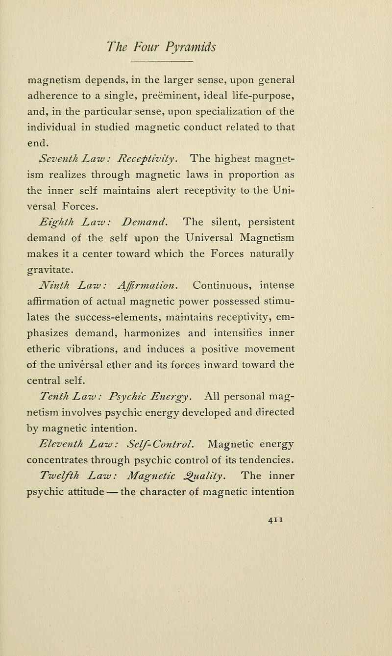 magnetism depends, in the larger sense, upon general adherence to a single, preeminent, ideal life-purpose, and, in the particular sense, upon specialization of the individual in studied magnetic conduct related to that end. Seventh Law: Receptivity. The highest magnet- ism realizes through magnetic laws in proportion as the inner self maintains alert receptivity to the Uni- versal Forces. Eighth Lazv: Demand. The silent, persistent demand of the self upon the Universal Magnetism makes it a center toward which the Forces naturally gravitate. Ninth Law: Affirmation. Continuous, intense affirmation of actual magnetic power possessed stimu- lates the success-elements, maintains receptivity, em- phasizes demand, harmonizes and intensifies inner etheric vibrations, and induces a positive movement of the universal ether and its forces inward toward the central self. Tenth Law: Psychic Energy. All personal mag- netism involves psychic energy developed and directed by magnetic intention. Eleventh Law: Self-Control. Magnetic energy concentrates through psychic control of its tendencies. Twelfth Law: Magnetic Quality. The inner psychic attitude — the character of magnetic intention