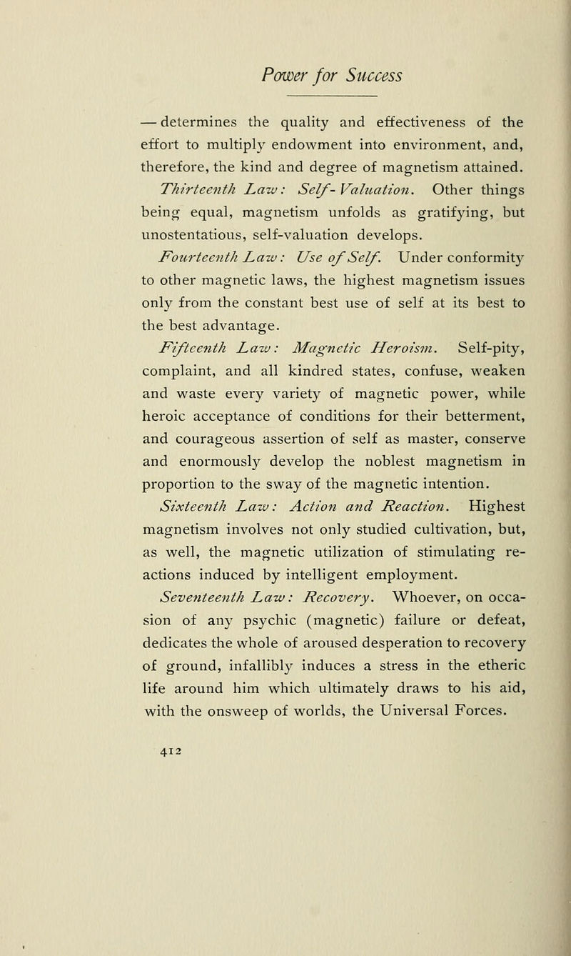 — determines the quality and effectiveness of the effort to multiply endowment into environment, and, therefore, the kind and degree of magnetism attained. Thirteenth Law: Self- Valuation. Other things being equal, magnetism unfolds as gratifying, but unostentatious, self-valuation develops. Fourteenth Law: Use of Self. Under conformity to other magnetic laws, the highest magnetism issues only from the constant best use of self at its best to the best advantage. Fifteenth Lazv: Magnetic Heroism. Self-pity, complaint, and all kindred states, confuse, weaken and waste every variety of magnetic power, while heroic acceptance of conditions for their betterment, and courageous assertion of self as master, conserve and enormously develop the noblest magnetism in proportion to the sway of the magnetic intention. Sixteenth Lazv: Action and Reaction. Highest magnetism involves not only studied cultivation, but, as well, the magnetic utilization of stimulating re- actions induced by intelligent employment. Seventeenth Law: Recovery. Whoever, on occa- sion of any psychic (magnetic) failure or defeat, dedicates the whole of aroused desperation to recovery of ground, infallibly induces a stress in the etheric life around him which ultimately draws to his aid, with the onsweep of worlds, the Universal Forces.
