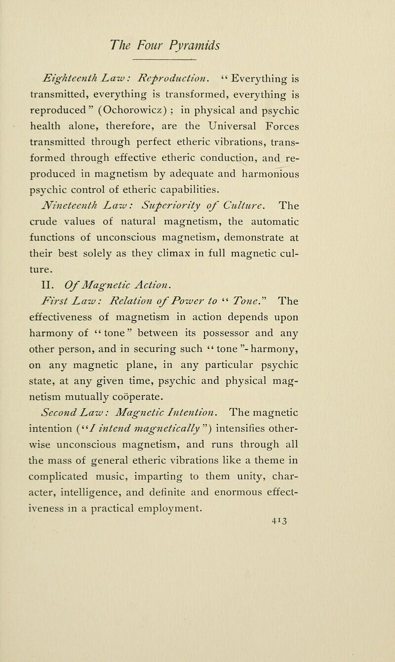 Eighteenth Law: Reproduction.  Everything is transmitted, everything is transformed, everything is reproduced (Ochorowicz) ; in physical and psychic health alone, therefore, are the Universal Forces transmitted through perfect etheric vibrations, trans- formed through effective etheric conduction, and re- produced in magnetism by adequate and harmonious psychic control of etheric capabilities. Nineteenth Lazv: Superiority of Culture. The crude values of natural magnetism, the automatic functions of unconscious magnetism, demonstrate at their best solely as they climax in full magnetic cul- ture. II. Of Magnetic Action. First Law: Relation of Power to  Tone.'''' The effectiveness of magnetism in action depends upon harmony of tone between its possessor and any other person, and in securing such  tone - harmony, on any magnetic plane, in any particular psychic state, at any given time, psychic and physical mag- netism mutually cooperate. Second Law: Magnetic Intention. The magnetic intention ( 1intend magnetically- ) intensifies other- wise unconscious magnetism, and runs through all the mass of general etheric vibrations like a theme in complicated music, imparting to them unity, char- acter, intelligence, and definite and enormous effect- iveness in a practical employment.